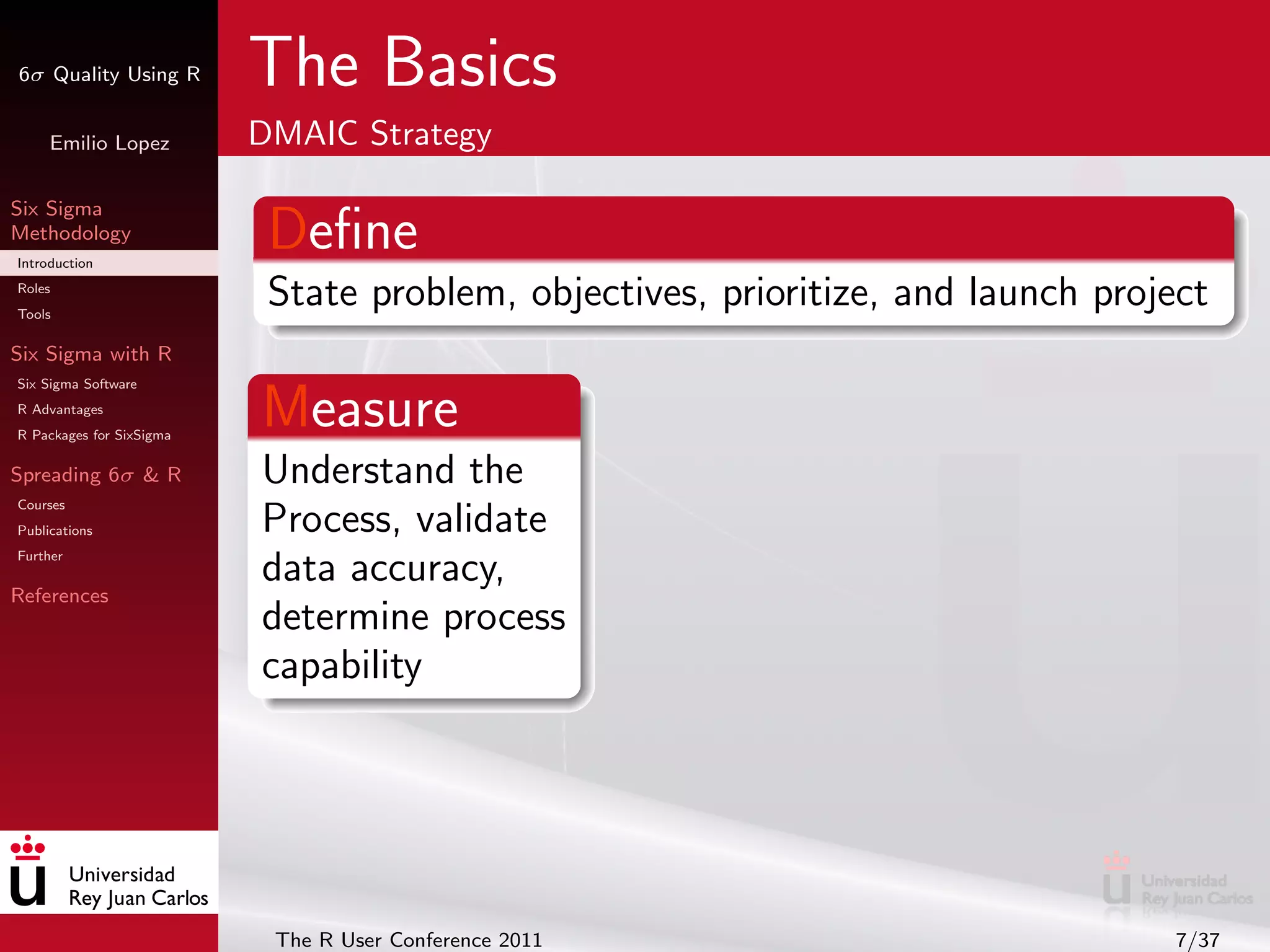 6σ Quality Using R        The Basics
     Emilio Lopez         DMAIC Strategy

Six Sigma
Methodology
Introduction
                           Deﬁne
Roles
Tools
                           State problem, objectives, prioritize, and launch project
Six Sigma with R
Six Sigma Software
R Advantages
R Packages for SixSigma
                          Measure
Spreading 6σ & R          Understand the
Courses
Publications              Process, validate
Further
                          data accuracy,
References
                          determine process
                          capability




                           The R User Conference 2011                            7/37
 