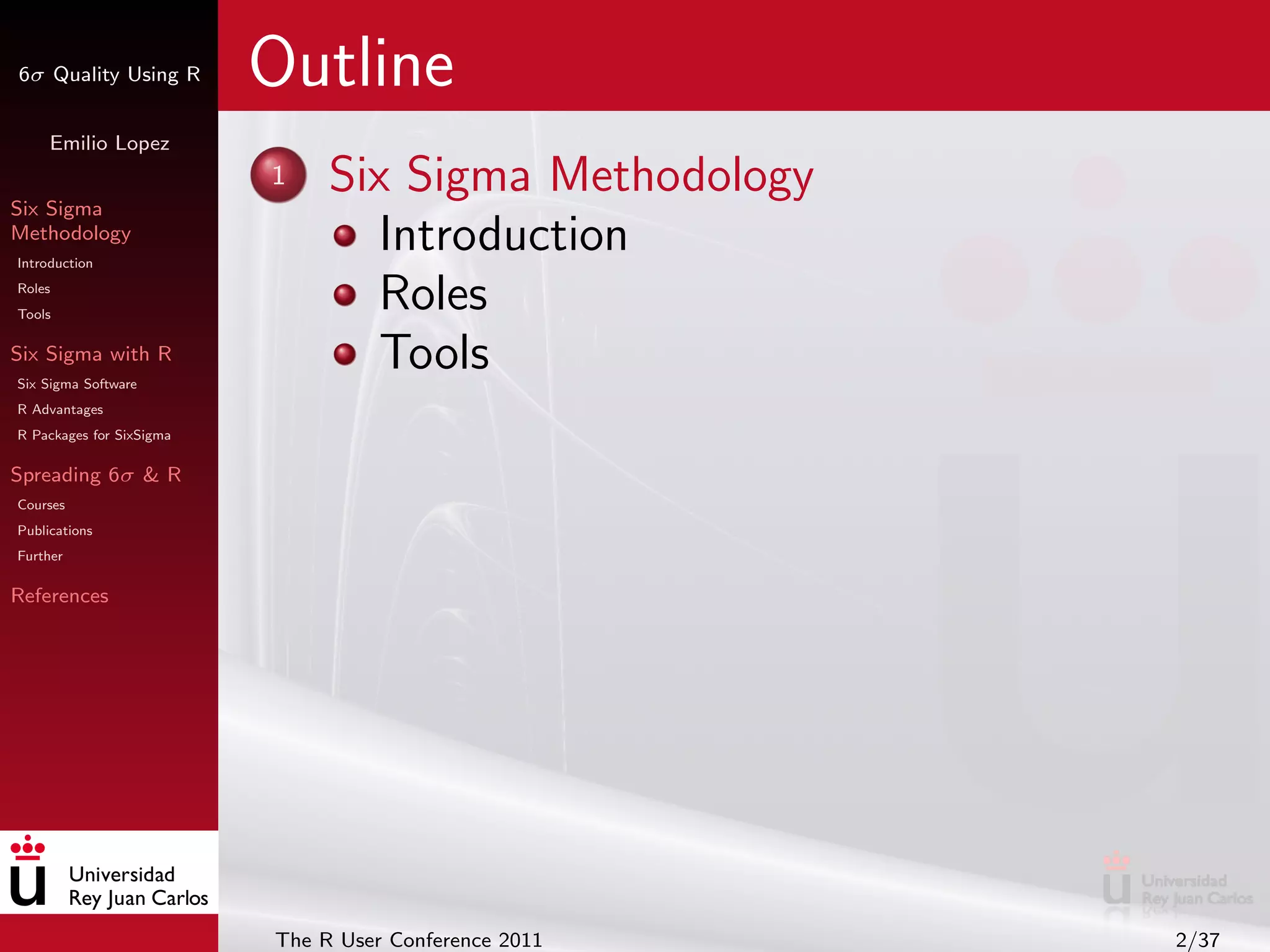 6σ Quality Using R        Outline
     Emilio Lopez


Six Sigma
                          1    Six Sigma Methodology
Methodology
Introduction
                                  Introduction
Roles
Tools
                                  Roles
Six Sigma with R
Six Sigma Software
                                  Tools
R Advantages
R Packages for SixSigma

Spreading 6σ & R
Courses
Publications
Further

References




                          The R User Conference 2011   2/37
 