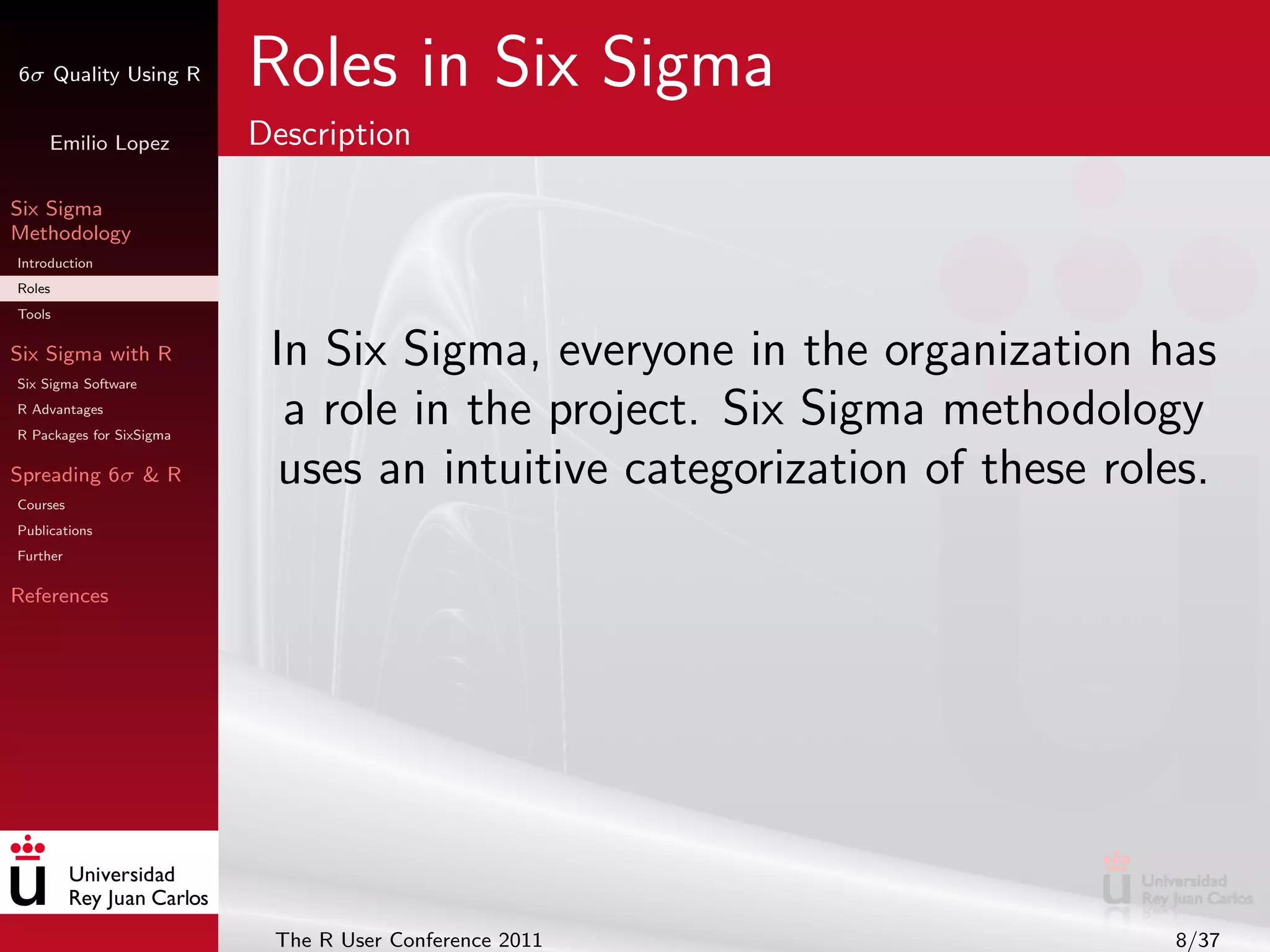 6σ Quality Using R        Roles in Six Sigma
     Emilio Lopez         Description

Six Sigma
Methodology
Introduction
Roles
Tools

Six Sigma with R
Six Sigma Software
                           In Six Sigma, everyone in the organization has
R Advantages
R Packages for SixSigma
                            a role in the project. Six Sigma methodology
Spreading 6σ & R            uses an intuitive categorization of these roles.
Courses
Publications
Further

References




                           The R User Conference 2011                    8/37
 