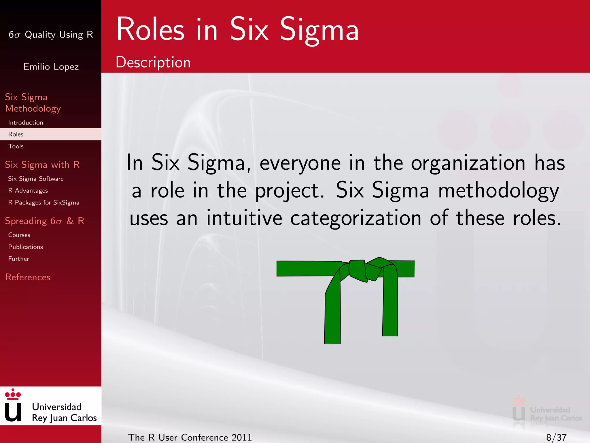 6σ Quality Using R        Roles in Six Sigma
     Emilio Lopez         Description

Six Sigma
Methodology
Introduction
Roles
Tools

Six Sigma with R
Six Sigma Software
                           In Six Sigma, everyone in the organization has
R Advantages
R Packages for SixSigma
                            a role in the project. Six Sigma methodology
Spreading 6σ & R            uses an intuitive categorization of these roles.
Courses
Publications
Further

References




                           The R User Conference 2011                    8/37
 