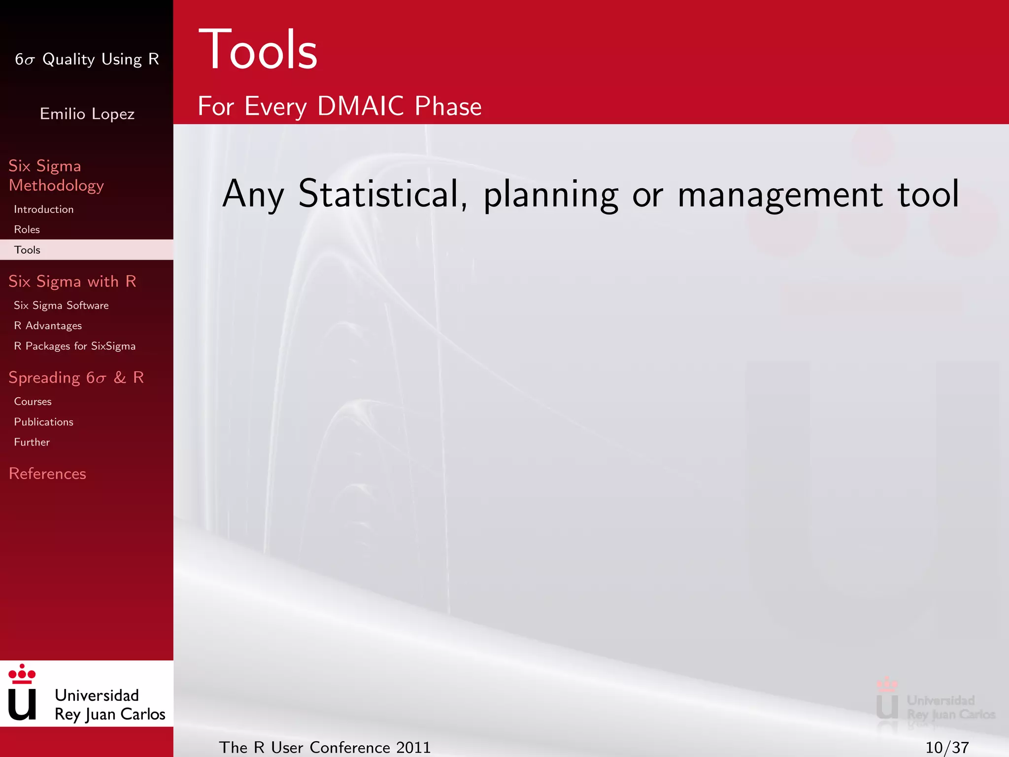 6σ Quality Using R        Tools
     Emilio Lopez         For Every DMAIC Phase

Six Sigma
Methodology
Introduction
                           Any Statistical, planning or management tool
Roles
Tools

Six Sigma with R
Six Sigma Software
R Advantages
R Packages for SixSigma

Spreading 6σ & R
Courses
Publications
Further

References




                           The R User Conference 2011               10/37
 