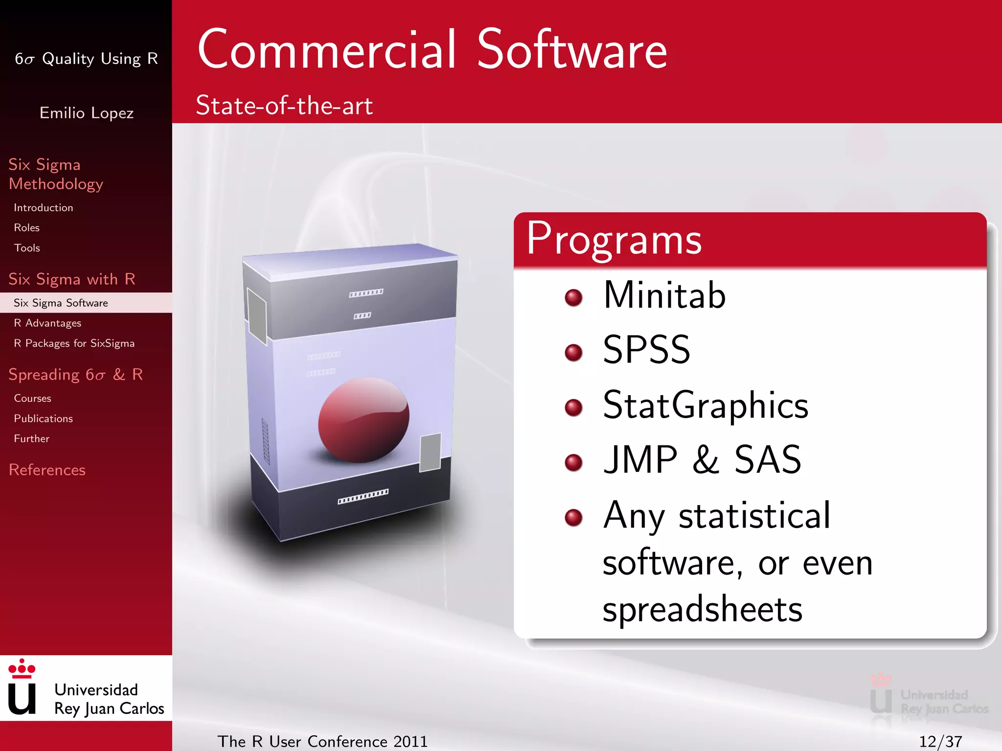 6σ Quality Using R        Commercial Software
     Emilio Lopez         State-of-the-art

Six Sigma
Methodology
Introduction
Roles
Tools                                                   Programs
Six Sigma with R
Six Sigma Software
R Advantages
                                                           Minitab
R Packages for SixSigma

Spreading 6σ & R
                                                           SPSS
Courses
Publications                                               StatGraphics
Further

References                                                 JMP & SAS
                                                           Any statistical
                                                           software, or even
                                                           spreadsheets


                           The R User Conference 2011                          12/37
 