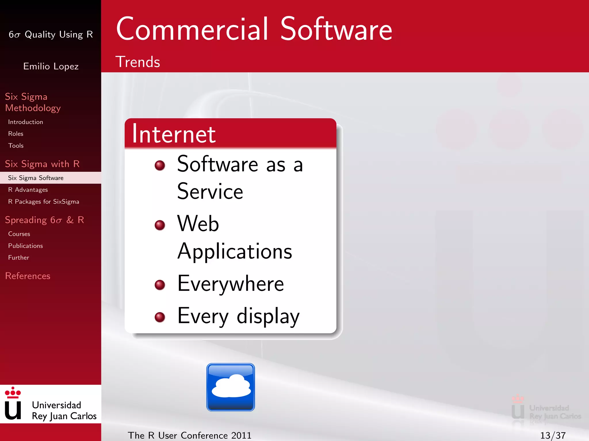 6σ Quality Using R        Commercial Software
     Emilio Lopez         Trends

Six Sigma
Methodology
Introduction
Roles
Tools
                            Internet
Six Sigma with R
Six Sigma Software
                                     Software as a
R Advantages
R Packages for SixSigma
                                     Service
Spreading 6σ & R
Courses
                                     Web
Publications
Further                              Applications
References
                                     Everywhere
                                     Every display



                           The R User Conference 2011   13/37
 