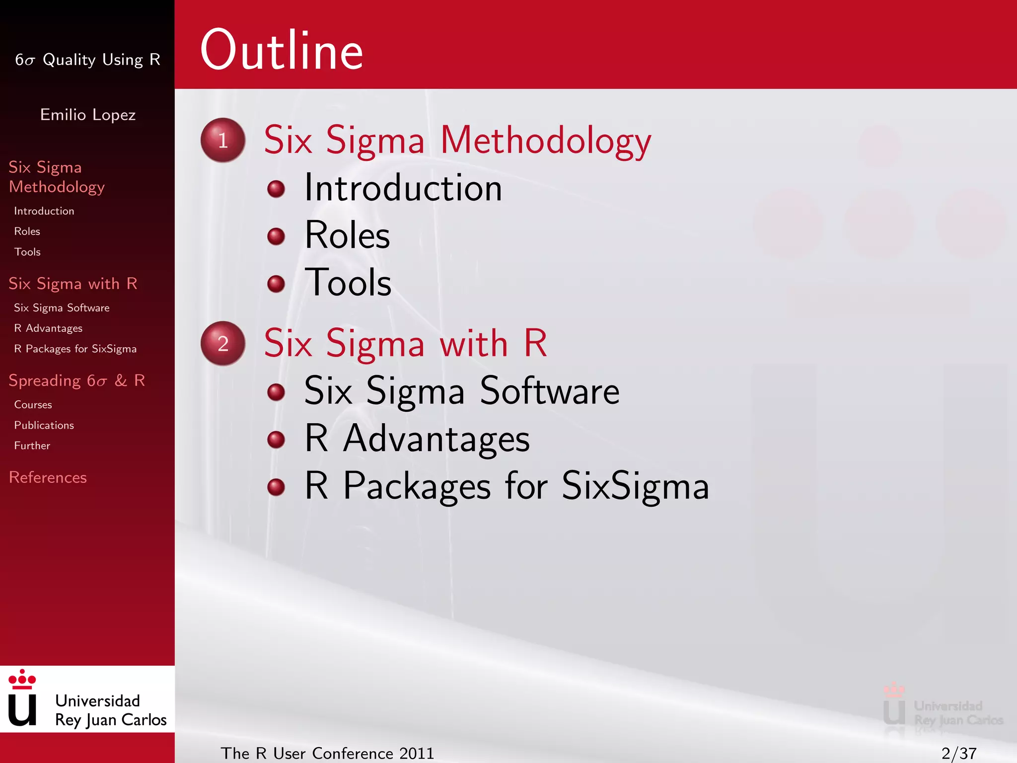 6σ Quality Using R        Outline
     Emilio Lopez


Six Sigma
                          1    Six Sigma Methodology
Methodology
Introduction
                                  Introduction
Roles
Tools
                                  Roles
Six Sigma with R
Six Sigma Software
                                  Tools
R Advantages
R Packages for SixSigma   2    Six Sigma with R
Spreading 6σ & R
Courses                           Six Sigma Software
Publications
Further                           R Advantages
References
                                  R Packages for SixSigma




                          The R User Conference 2011        2/37
 