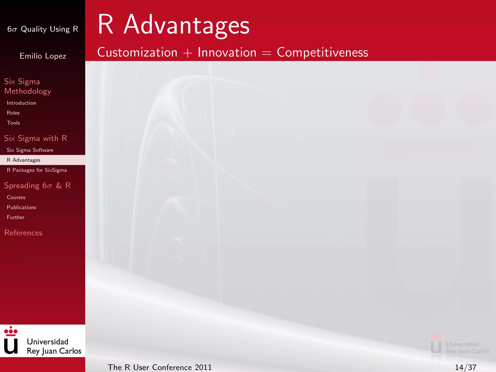 6σ Quality Using R        R Advantages
     Emilio Lopez         Customization + Innovation = Competitiveness

Six Sigma
Methodology
Introduction
Roles
Tools

Six Sigma with R
Six Sigma Software
R Advantages
R Packages for SixSigma

Spreading 6σ & R
Courses
Publications
Further

References




                           The R User Conference 2011                    14/37
 