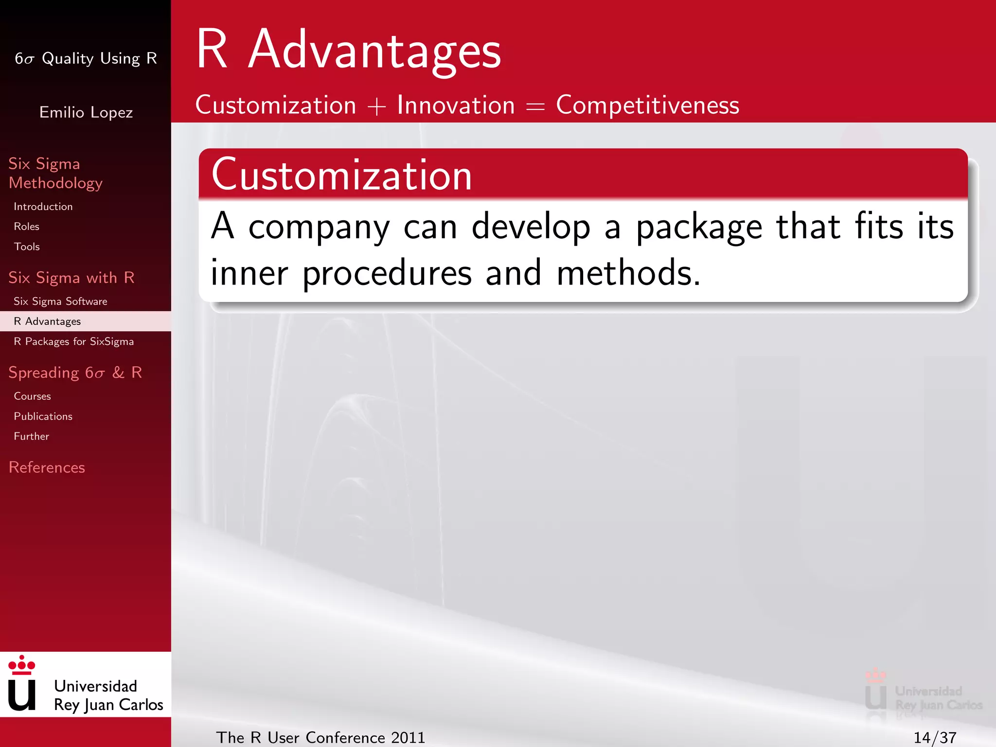 6σ Quality Using R        R Advantages
     Emilio Lopez         Customization + Innovation = Competitiveness

Six Sigma
Methodology
Introduction
                           Customization
Roles
Tools
                           A company can develop a package that ﬁts its
Six Sigma with R           inner procedures and methods.
Six Sigma Software
R Advantages
R Packages for SixSigma

Spreading 6σ & R
Courses
Publications
Further

References




                           The R User Conference 2011                    14/37
 