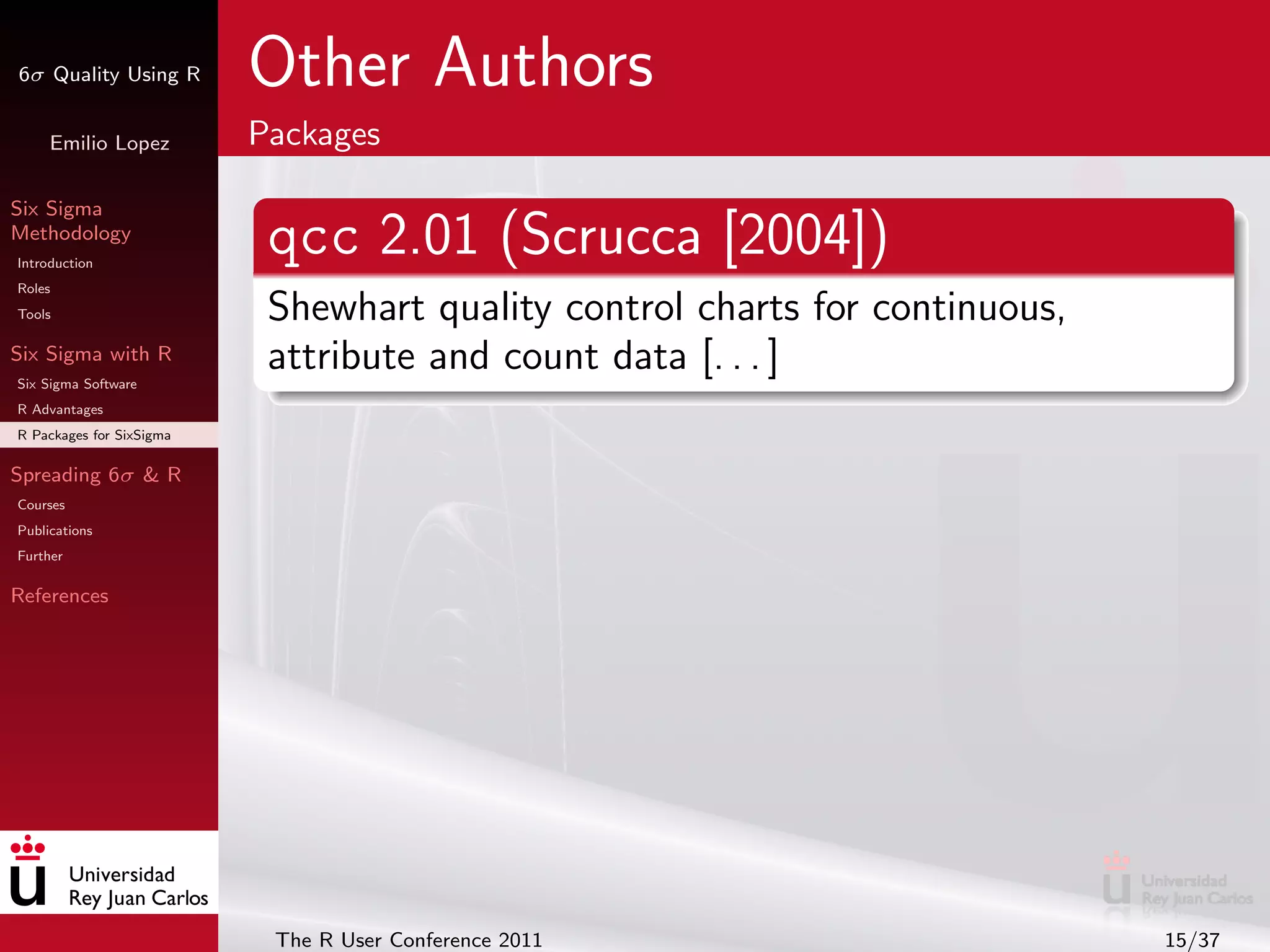 6σ Quality Using R        Other Authors
     Emilio Lopez         Packages

Six Sigma
Methodology
Introduction
                           qcc 2.01 (Scrucca [2004])
Roles
Tools                      Shewhart quality control charts for continuous,
Six Sigma with R
Six Sigma Software
                           attribute and count data [. . . ]
R Advantages
R Packages for SixSigma

Spreading 6σ & R
Courses
Publications
Further

References




                           The R User Conference 2011                        15/37
 