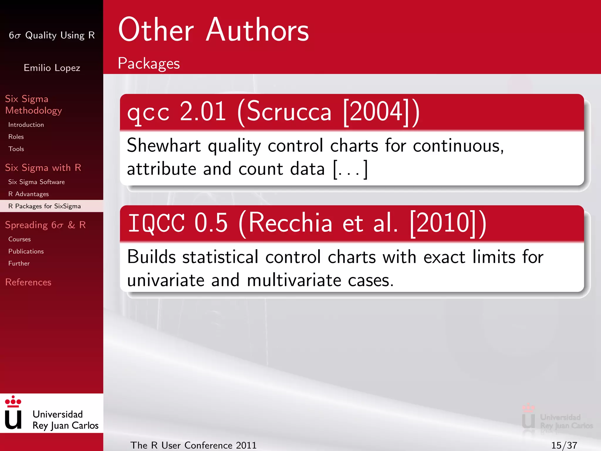6σ Quality Using R        Other Authors
     Emilio Lopez         Packages

Six Sigma
Methodology
Introduction
                           qcc 2.01 (Scrucca [2004])
Roles
Tools                      Shewhart quality control charts for continuous,
Six Sigma with R
Six Sigma Software
                           attribute and count data [. . . ]
R Advantages
R Packages for SixSigma

Spreading 6σ & R
Courses
                           IQCC 0.5 (Recchia et al. [2010])
Publications
Further                    Builds statistical control charts with exact limits for
References                 univariate and multivariate cases.




                           The R User Conference 2011                                15/37
 