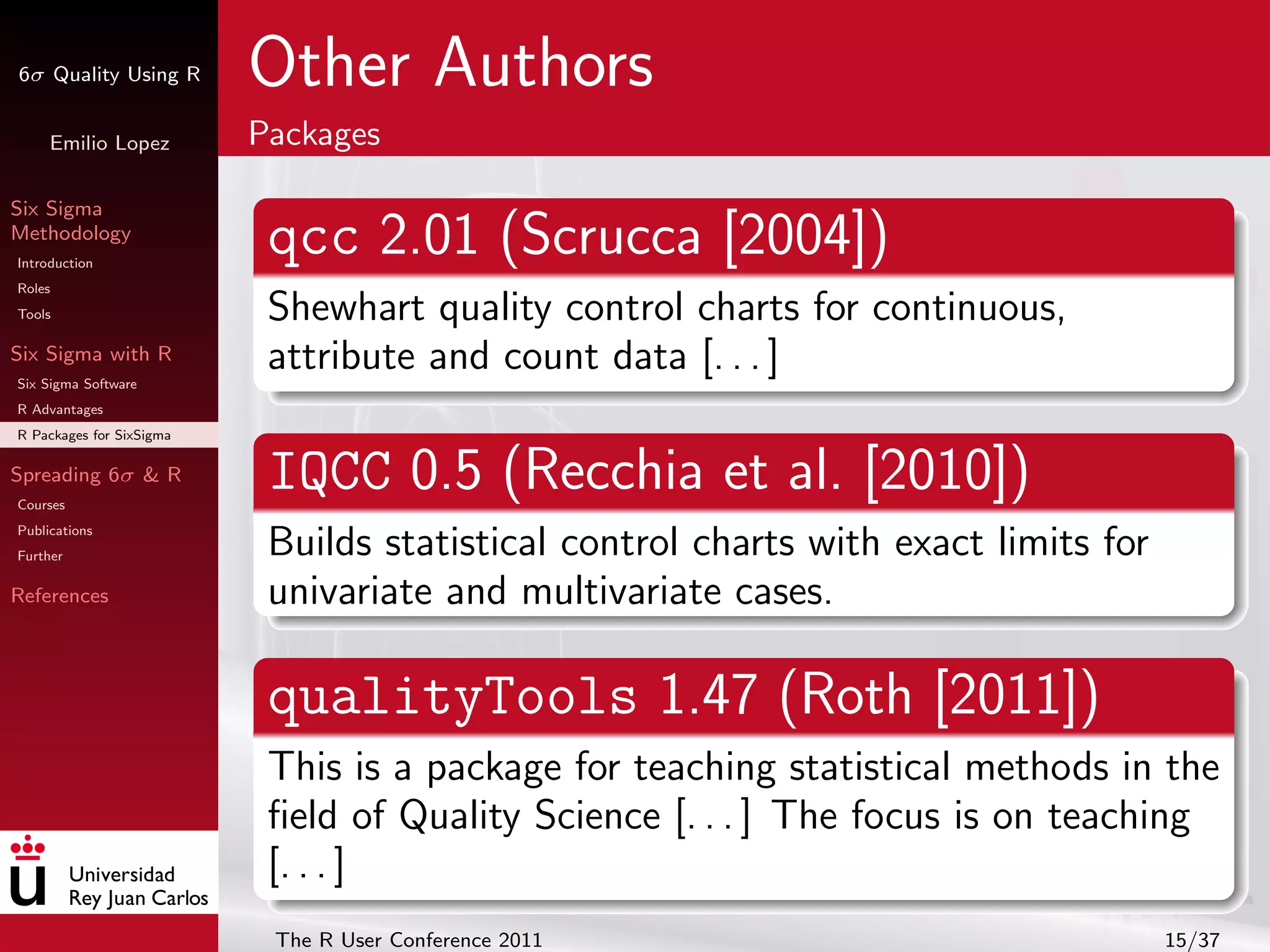 6σ Quality Using R        Other Authors
     Emilio Lopez         Packages

Six Sigma
Methodology
Introduction
                           qcc 2.01 (Scrucca [2004])
Roles
Tools                      Shewhart quality control charts for continuous,
Six Sigma with R
Six Sigma Software
                           attribute and count data [. . . ]
R Advantages
R Packages for SixSigma

Spreading 6σ & R
Courses
                           IQCC 0.5 (Recchia et al. [2010])
Publications
Further                    Builds statistical control charts with exact limits for
References                 univariate and multivariate cases.

                           qualityTools 1.47 (Roth [2011])
                           This is a package for teaching statistical methods in the
                           ﬁeld of Quality Science [. . . ] The focus is on teaching
                           [. . . ]
                           The R User Conference 2011                                15/37
 