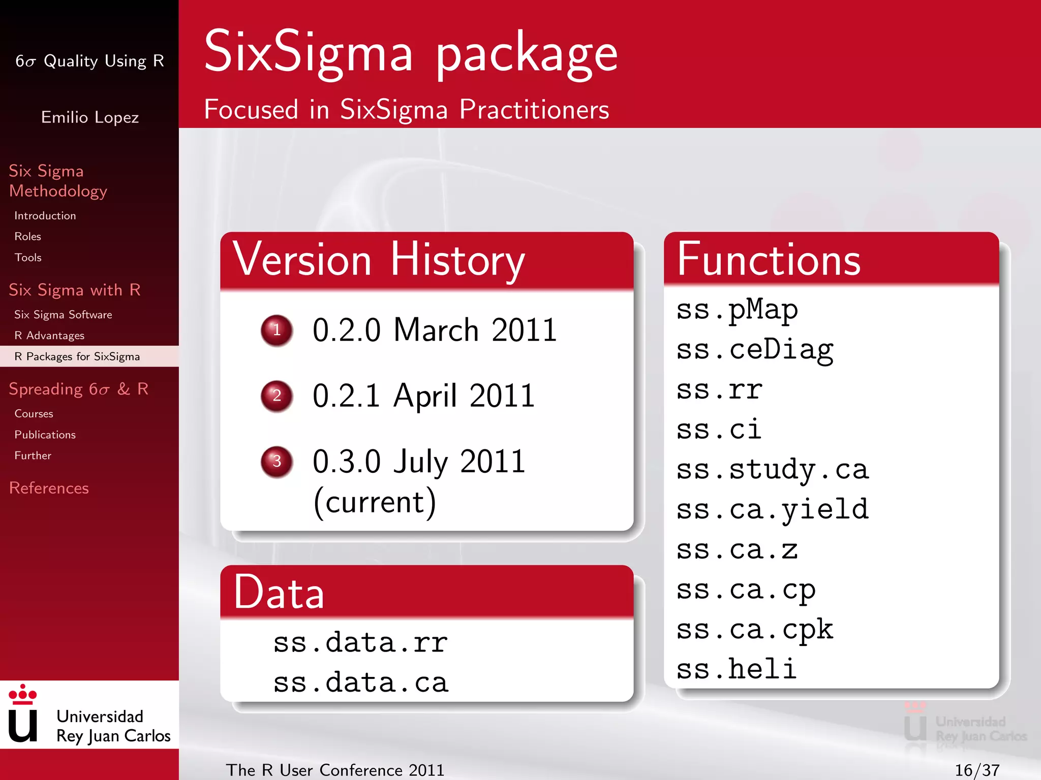6σ Quality Using R        SixSigma package
     Emilio Lopez         Focused in SixSigma Practitioners

Six Sigma
Methodology
Introduction
Roles
Tools

Six Sigma with R
                            Version History                   Functions
Six Sigma Software                                            ss.pMap
R Advantages                    1    0.2.0 March 2011
R Packages for SixSigma                                       ss.ceDiag
Spreading 6σ & R                2    0.2.1 April 2011         ss.rr
Courses
Publications                                                  ss.ci
Further
                                3    0.3.0 July 2011          ss.study.ca
References
                                     (current)                ss.ca.yield
                                                              ss.ca.z
                            Data                              ss.ca.cp
                                ss.data.rr                    ss.ca.cpk
                                ss.data.ca                    ss.heli

                           The R User Conference 2011                       16/37
 