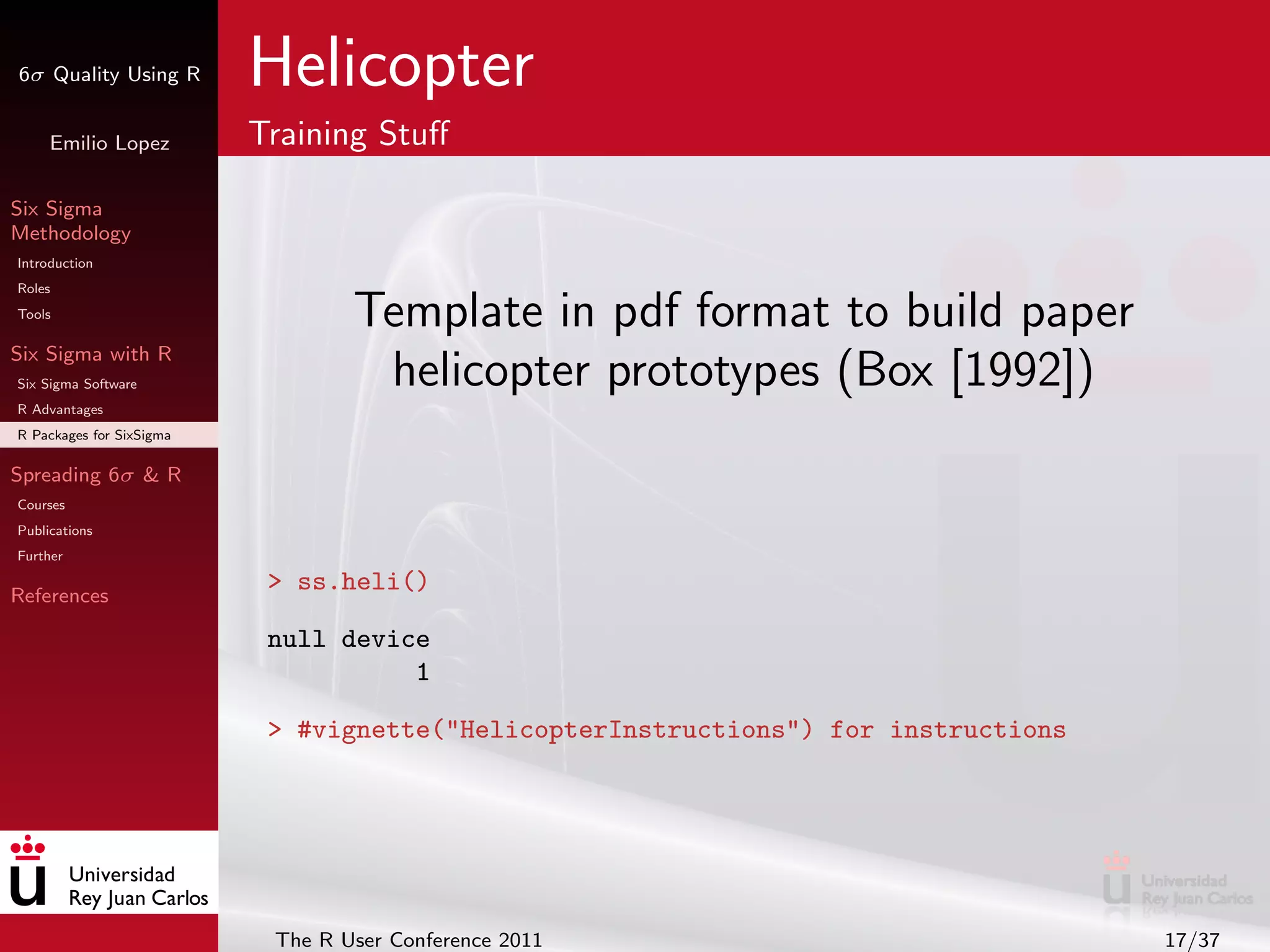 6σ Quality Using R        Helicopter
     Emilio Lopez         Training Stuﬀ

Six Sigma
Methodology
Introduction
Roles
Tools
                                  Template in pdf format to build paper
Six Sigma with R
Six Sigma Software                 helicopter prototypes (Box [1992])
R Advantages
R Packages for SixSigma

Spreading 6σ & R
Courses
Publications
Further

References
                           > ss.heli()

                           null device
                                     1

                           > #vignette("HelicopterInstructions") for instructions




                           The R User Conference 2011                               17/37
 