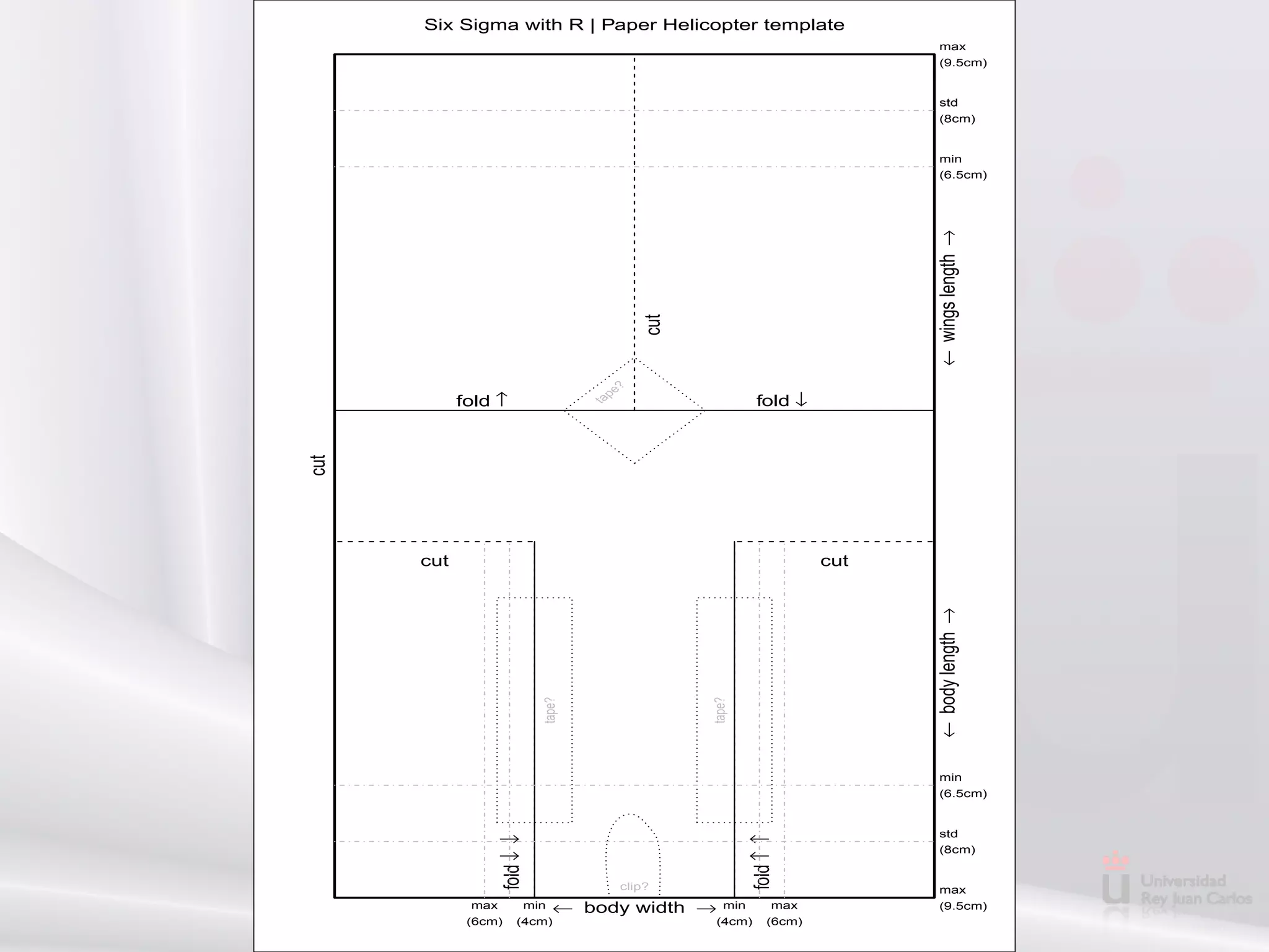 Six Sigma with R | Paper Helicopter template
                                                                                   max
                                                                                   (9.5cm)


                                                                                   std
                                                                                   (8cm)


                                                                                   min
                                                                                   (6.5cm)




                                                                                ← wings length →
                                              cut
                                         ?
                                     pe
            fold ↑                                             fold ↓




                                    ta
cut




      cut                                                                 cut




                                                                                ← body length →
                            tape?




                                                    tape?


                                                                                   min
                                                                                   (6.5cm)


                                                                                   std
                 fold ↓ ↓




                                                             fold ↑ ↑


                                                                                   (8cm)


                                          clip?                                    max
             max        min   ← body width →           min         max             (9.5cm)
             (6cm)    (4cm)                         (4cm)         (6cm)
 