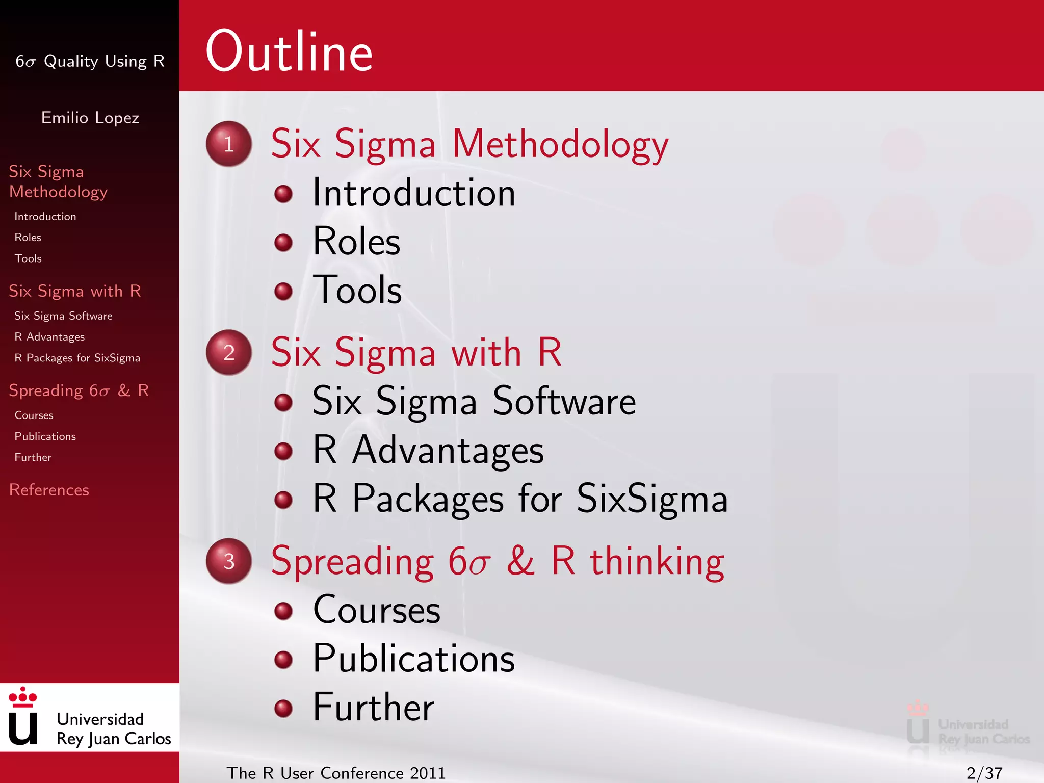 6σ Quality Using R        Outline
     Emilio Lopez


Six Sigma
                          1    Six Sigma Methodology
Methodology
Introduction
                                  Introduction
Roles
Tools
                                  Roles
Six Sigma with R
Six Sigma Software
                                  Tools
R Advantages
R Packages for SixSigma   2    Six Sigma with R
Spreading 6σ & R
Courses                           Six Sigma Software
Publications
Further                           R Advantages
References
                                  R Packages for SixSigma
                          3    Spreading 6σ & R thinking
                                 Courses
                                 Publications
                                 Further
                          The R User Conference 2011        2/37
 