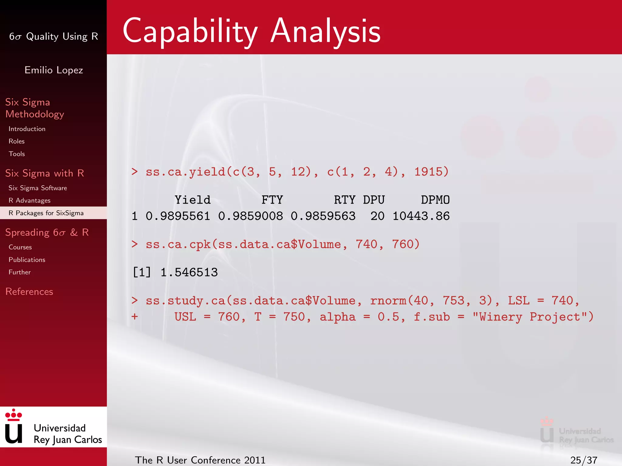 6σ Quality Using R        Capability Analysis
     Emilio Lopez


Six Sigma
Methodology
Introduction
Roles
Tools

Six Sigma with R          > ss.ca.yield(c(3, 5, 12), c(1, 2, 4), 1915)
Six Sigma Software
R Advantages                    Yield       FTY       RTY DPU    DPMO
R Packages for SixSigma
                          1 0.9895561 0.9859008 0.9859563 20 10443.86
Spreading 6σ & R
Courses                   > ss.ca.cpk(ss.data.ca$Volume, 740, 760)
Publications
Further                   [1] 1.546513
References
                          > ss.study.ca(ss.data.ca$Volume, rnorm(40, 753, 3), LSL = 740,
                          +     USL = 760, T = 750, alpha = 0.5, f.sub = "Winery Project")




                          The R User Conference 2011                                  25/37
 