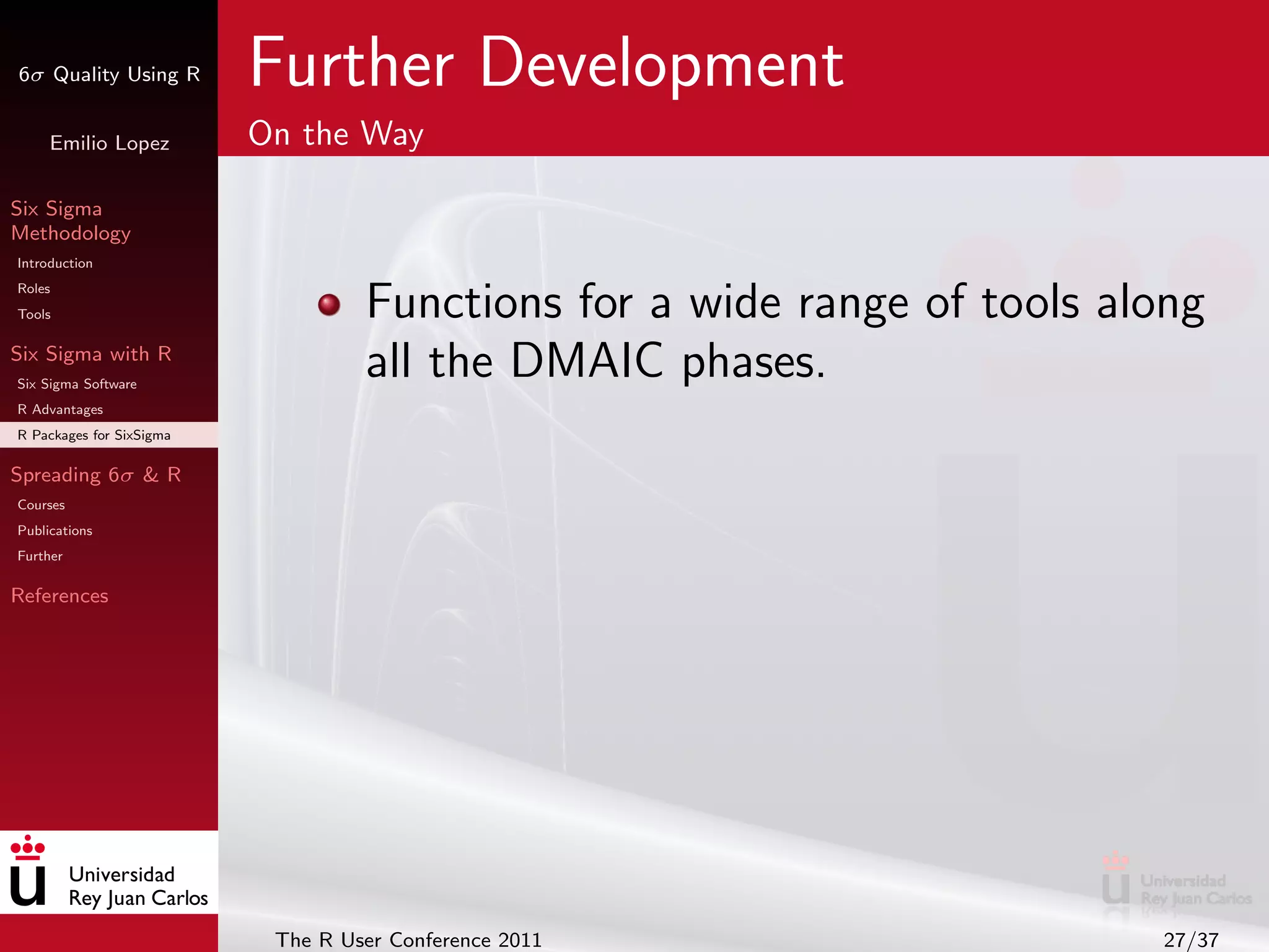6σ Quality Using R        Further Development
     Emilio Lopez         On the Way

Six Sigma
Methodology
Introduction
Roles
Tools                              Functions for a wide range of tools along
Six Sigma with R
Six Sigma Software
                                   all the DMAIC phases.
R Advantages
R Packages for SixSigma

Spreading 6σ & R
Courses
Publications
Further

References




                           The R User Conference 2011                    27/37
 