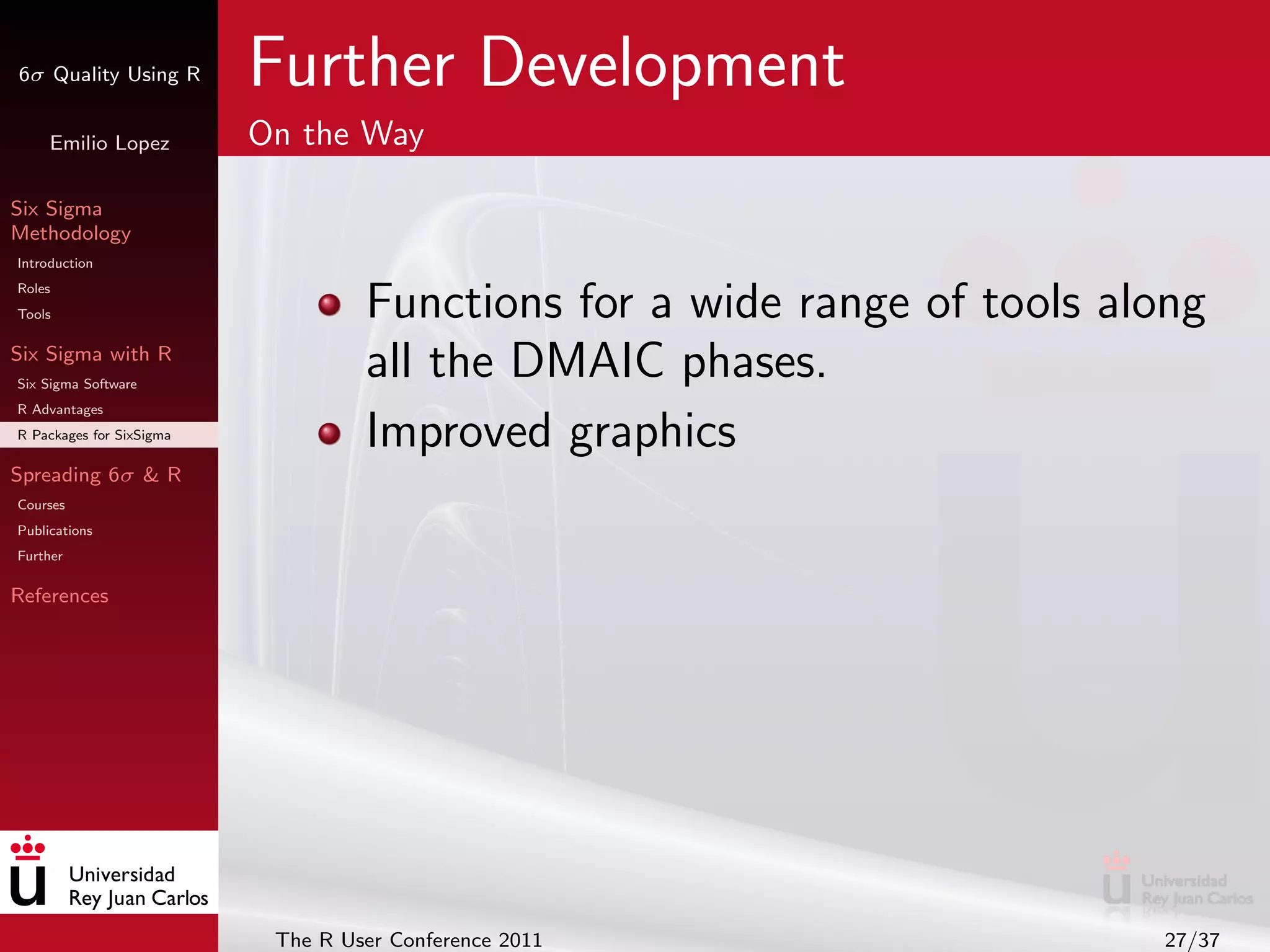 6σ Quality Using R        Further Development
     Emilio Lopez         On the Way

Six Sigma
Methodology
Introduction
Roles
Tools                              Functions for a wide range of tools along
Six Sigma with R
Six Sigma Software
                                   all the DMAIC phases.
R Advantages
R Packages for SixSigma            Improved graphics
Spreading 6σ & R
Courses
Publications
Further

References




                           The R User Conference 2011                    27/37
 