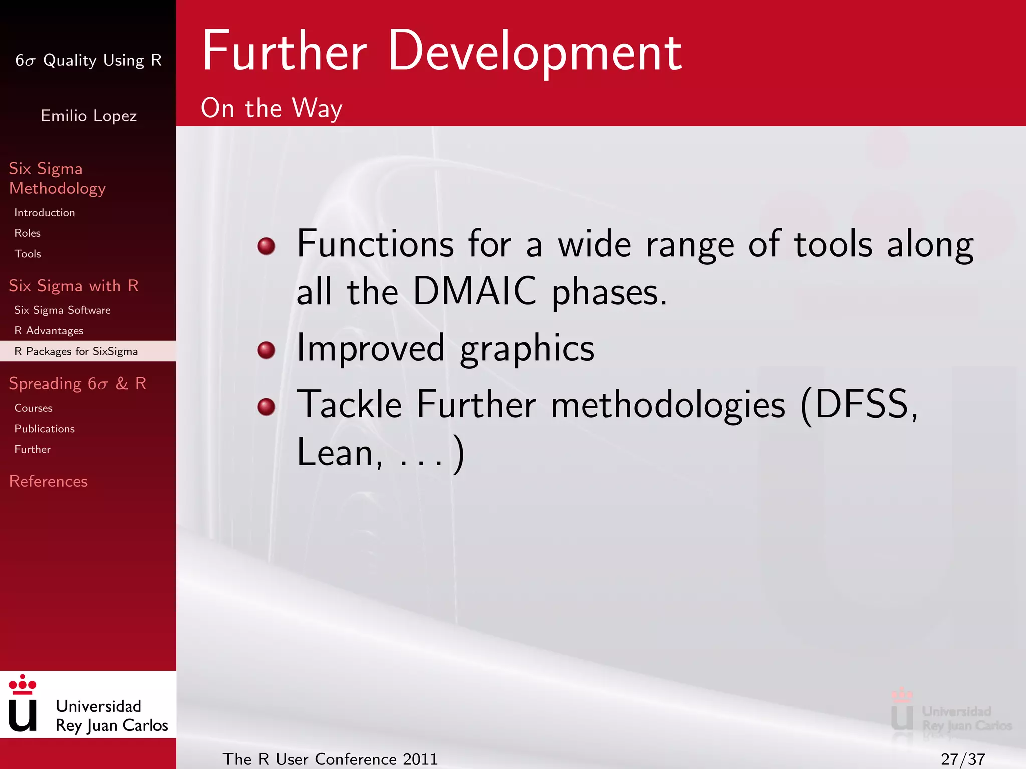 6σ Quality Using R        Further Development
     Emilio Lopez         On the Way

Six Sigma
Methodology
Introduction
Roles
Tools                              Functions for a wide range of tools along
Six Sigma with R
Six Sigma Software
                                   all the DMAIC phases.
R Advantages
R Packages for SixSigma            Improved graphics
Spreading 6σ & R
Courses
Publications
                                   Tackle Further methodologies (DFSS,
Further
                                   Lean, . . . )
References




                           The R User Conference 2011                    27/37
 