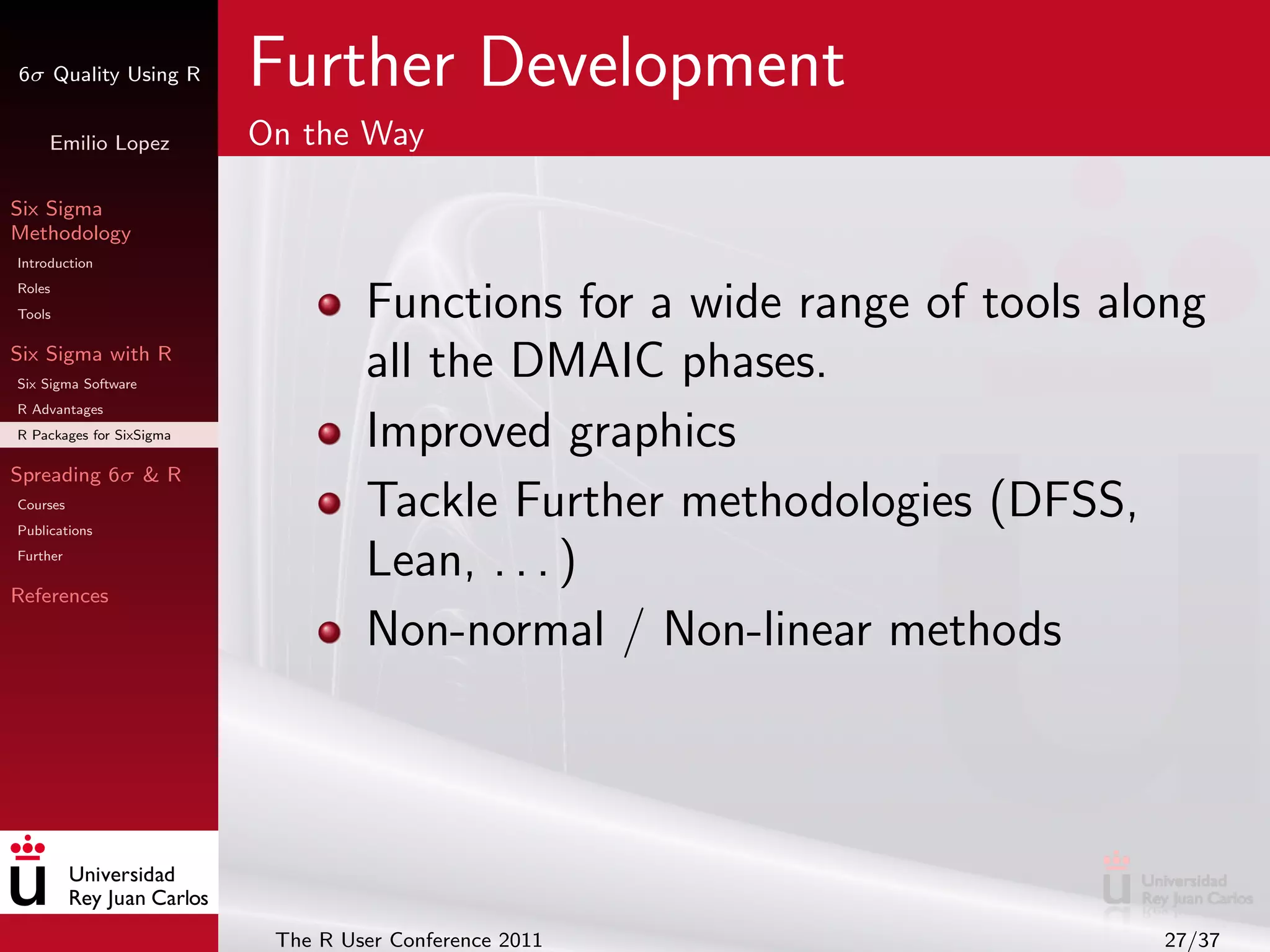 6σ Quality Using R        Further Development
     Emilio Lopez         On the Way

Six Sigma
Methodology
Introduction
Roles
Tools                              Functions for a wide range of tools along
Six Sigma with R
Six Sigma Software
                                   all the DMAIC phases.
R Advantages
R Packages for SixSigma            Improved graphics
Spreading 6σ & R
Courses
Publications
                                   Tackle Further methodologies (DFSS,
Further
                                   Lean, . . . )
References

                                   Non-normal / Non-linear methods




                           The R User Conference 2011                    27/37
 