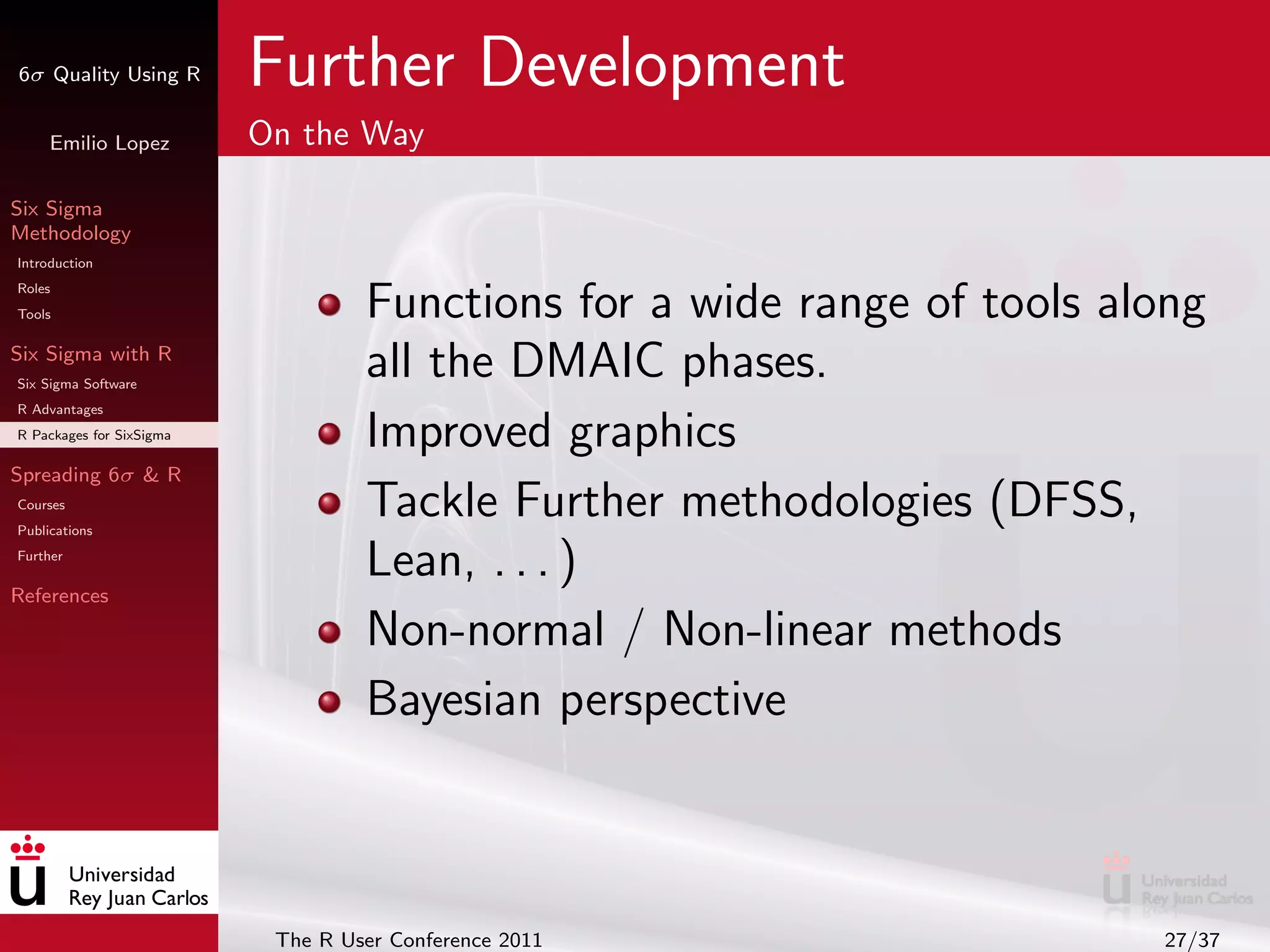 6σ Quality Using R        Further Development
     Emilio Lopez         On the Way

Six Sigma
Methodology
Introduction
Roles
Tools                              Functions for a wide range of tools along
Six Sigma with R
Six Sigma Software
                                   all the DMAIC phases.
R Advantages
R Packages for SixSigma            Improved graphics
Spreading 6σ & R
Courses
Publications
                                   Tackle Further methodologies (DFSS,
Further
                                   Lean, . . . )
References

                                   Non-normal / Non-linear methods
                                   Bayesian perspective



                           The R User Conference 2011                    27/37
 