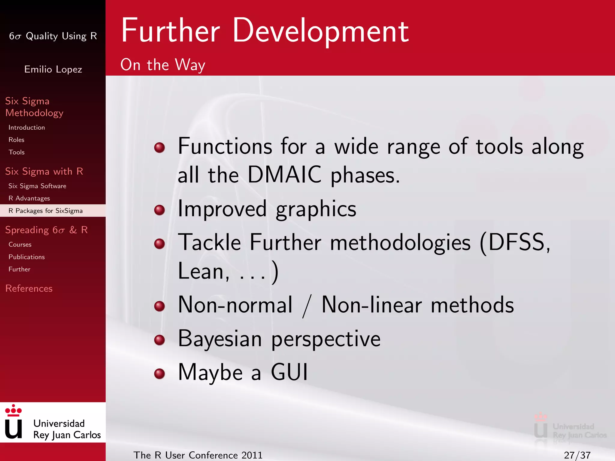 6σ Quality Using R        Further Development
     Emilio Lopez         On the Way

Six Sigma
Methodology
Introduction
Roles
Tools                              Functions for a wide range of tools along
Six Sigma with R
Six Sigma Software
                                   all the DMAIC phases.
R Advantages
R Packages for SixSigma            Improved graphics
Spreading 6σ & R
Courses
Publications
                                   Tackle Further methodologies (DFSS,
Further
                                   Lean, . . . )
References

                                   Non-normal / Non-linear methods
                                   Bayesian perspective
                                   Maybe a GUI


                           The R User Conference 2011                    27/37
 