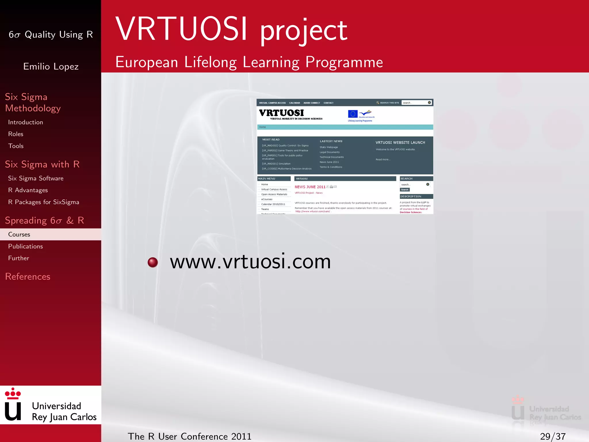 6σ Quality Using R        VRTUOSI project
     Emilio Lopez         European Lifelong Learning Programme

Six Sigma
Methodology
Introduction
Roles
Tools

Six Sigma with R
Six Sigma Software
R Advantages
R Packages for SixSigma

Spreading 6σ & R
Courses
Publications
Further

References
                                   www.vrtuosi.com




                           The R User Conference 2011            29/37
 