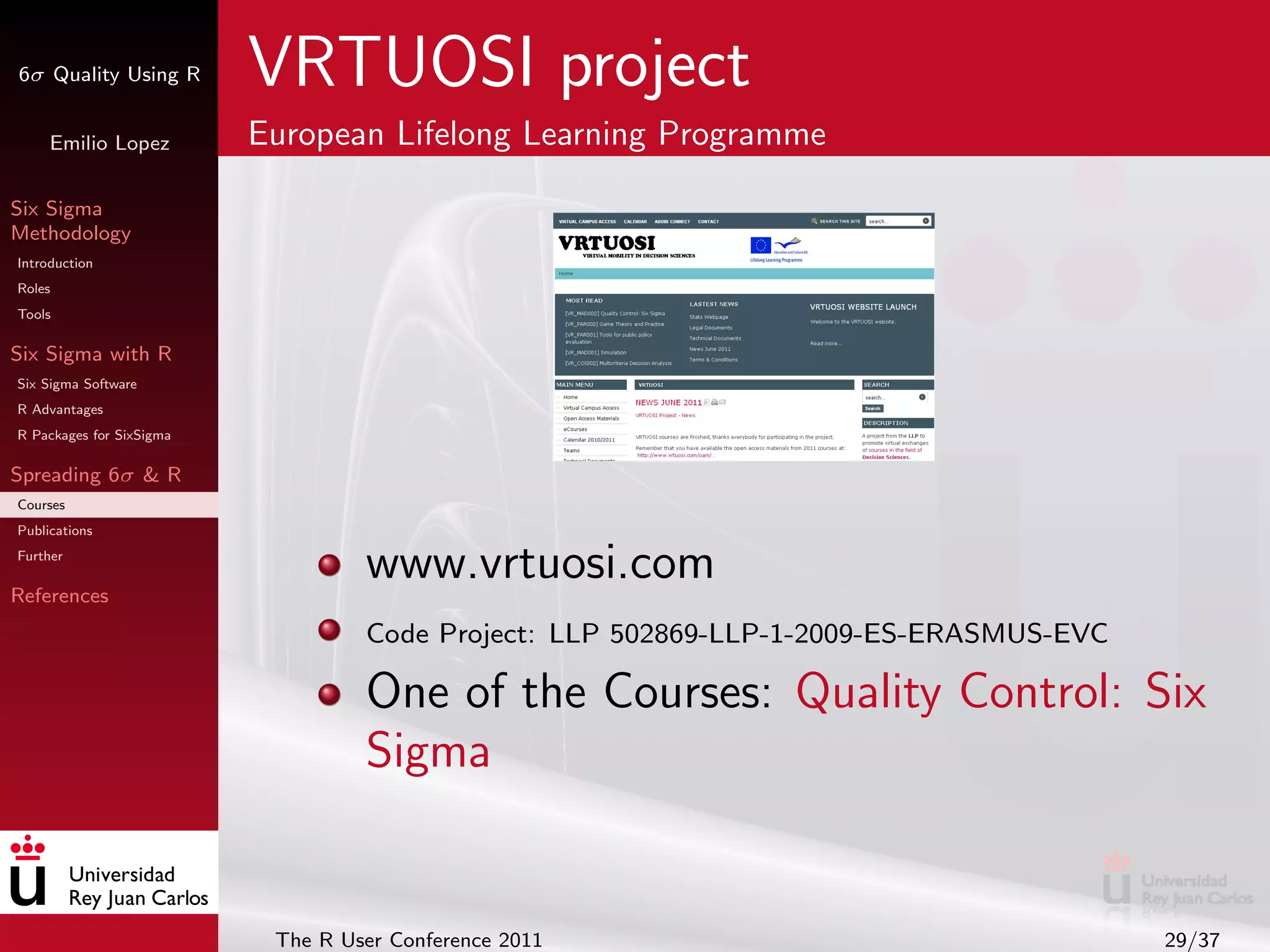 6σ Quality Using R        VRTUOSI project
     Emilio Lopez         European Lifelong Learning Programme

Six Sigma
Methodology
Introduction
Roles
Tools

Six Sigma with R
Six Sigma Software
R Advantages
R Packages for SixSigma

Spreading 6σ & R
Courses
Publications
Further

References
                                   www.vrtuosi.com
                                   Code Project: LLP 502869-LLP-1-2009-ES-ERASMUS-EVC

                                   One of the Courses: Quality Control: Six
                                   Sigma


                           The R User Conference 2011                                   29/37
 