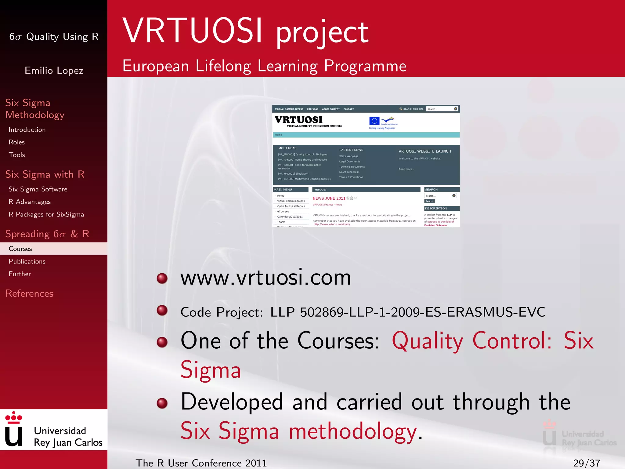 6σ Quality Using R        VRTUOSI project
     Emilio Lopez         European Lifelong Learning Programme

Six Sigma
Methodology
Introduction
Roles
Tools

Six Sigma with R
Six Sigma Software
R Advantages
R Packages for SixSigma

Spreading 6σ & R
Courses
Publications
Further

References
                                   www.vrtuosi.com
                                   Code Project: LLP 502869-LLP-1-2009-ES-ERASMUS-EVC

                                   One of the Courses: Quality Control: Six
                                   Sigma
                                   Developed and carried out through the
                                   Six Sigma methodology.
                           The R User Conference 2011                                   29/37
 