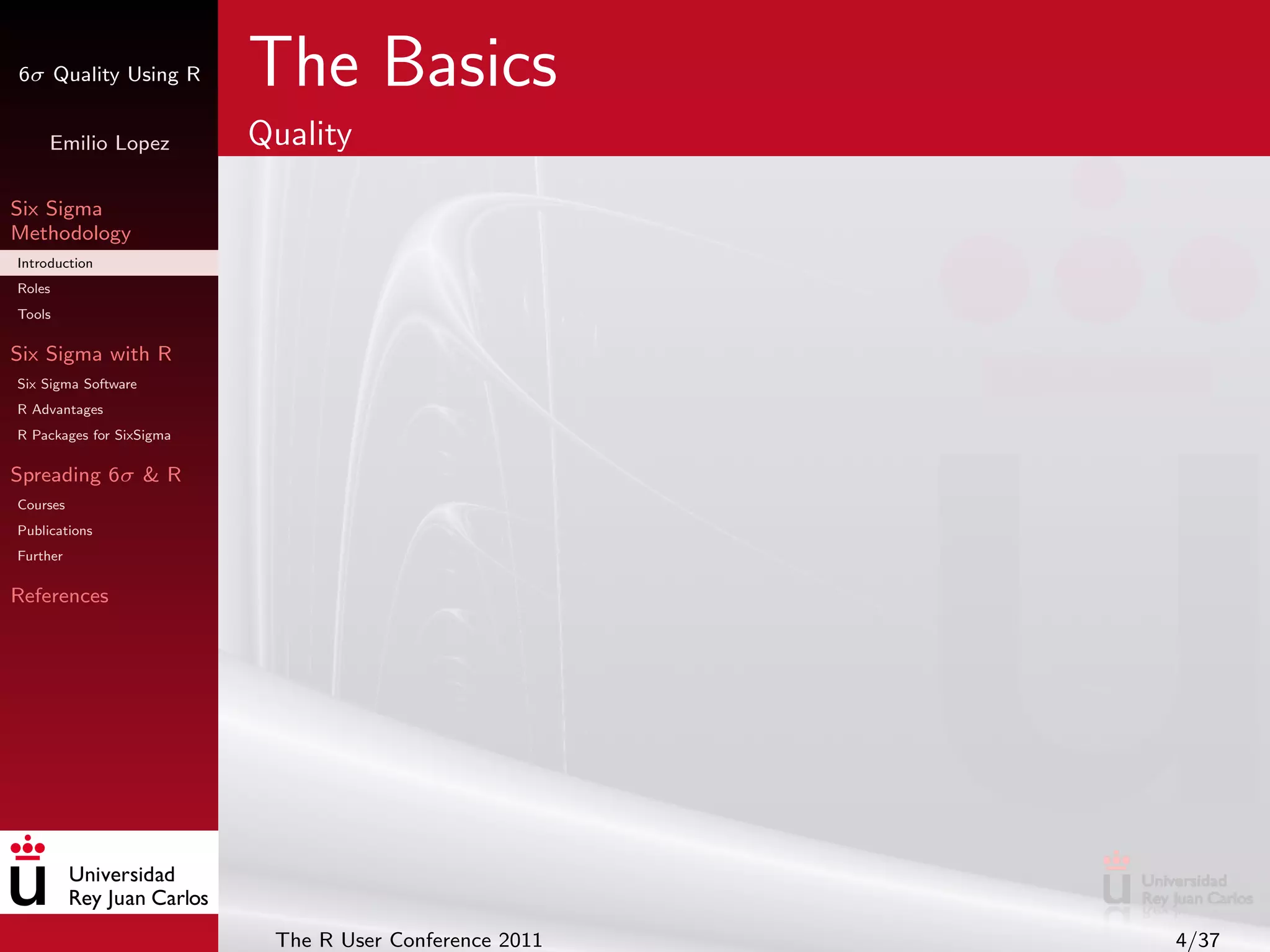 6σ Quality Using R        The Basics
     Emilio Lopez         Quality

Six Sigma
Methodology
Introduction
Roles
Tools

Six Sigma with R
Six Sigma Software
R Advantages
R Packages for SixSigma

Spreading 6σ & R
Courses
Publications
Further

References




                           The R User Conference 2011   4/37
 