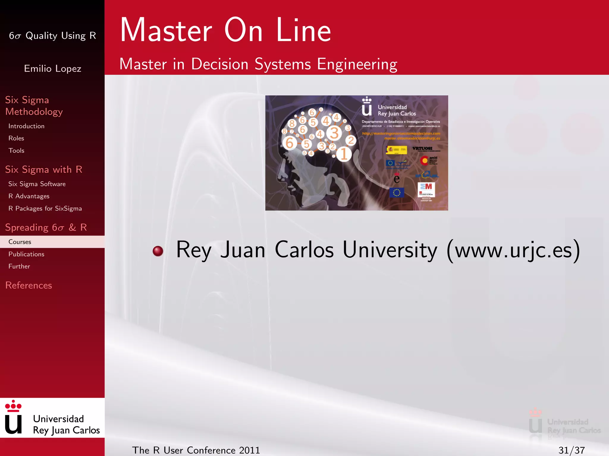 6σ Quality Using R        Master On Line
     Emilio Lopez         Master in Decision Systems Engineering

Six Sigma
Methodology
Introduction
Roles
Tools

Six Sigma with R
Six Sigma Software
R Advantages
R Packages for SixSigma

Spreading 6σ & R
Courses
Publications
Further
                                   Rey Juan Carlos University (www.urjc.es)
References




                           The R User Conference 2011                   31/37
 