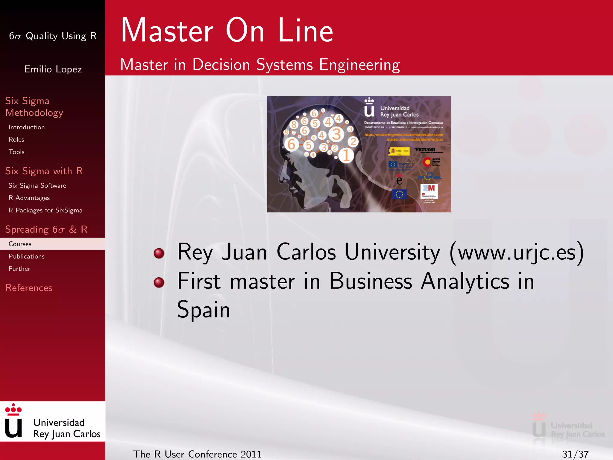 6σ Quality Using R        Master On Line
     Emilio Lopez         Master in Decision Systems Engineering

Six Sigma
Methodology
Introduction
Roles
Tools

Six Sigma with R
Six Sigma Software
R Advantages
R Packages for SixSigma

Spreading 6σ & R
Courses
Publications
Further
                                   Rey Juan Carlos University (www.urjc.es)
References                         First master in Business Analytics in
                                   Spain




                           The R User Conference 2011                   31/37
 