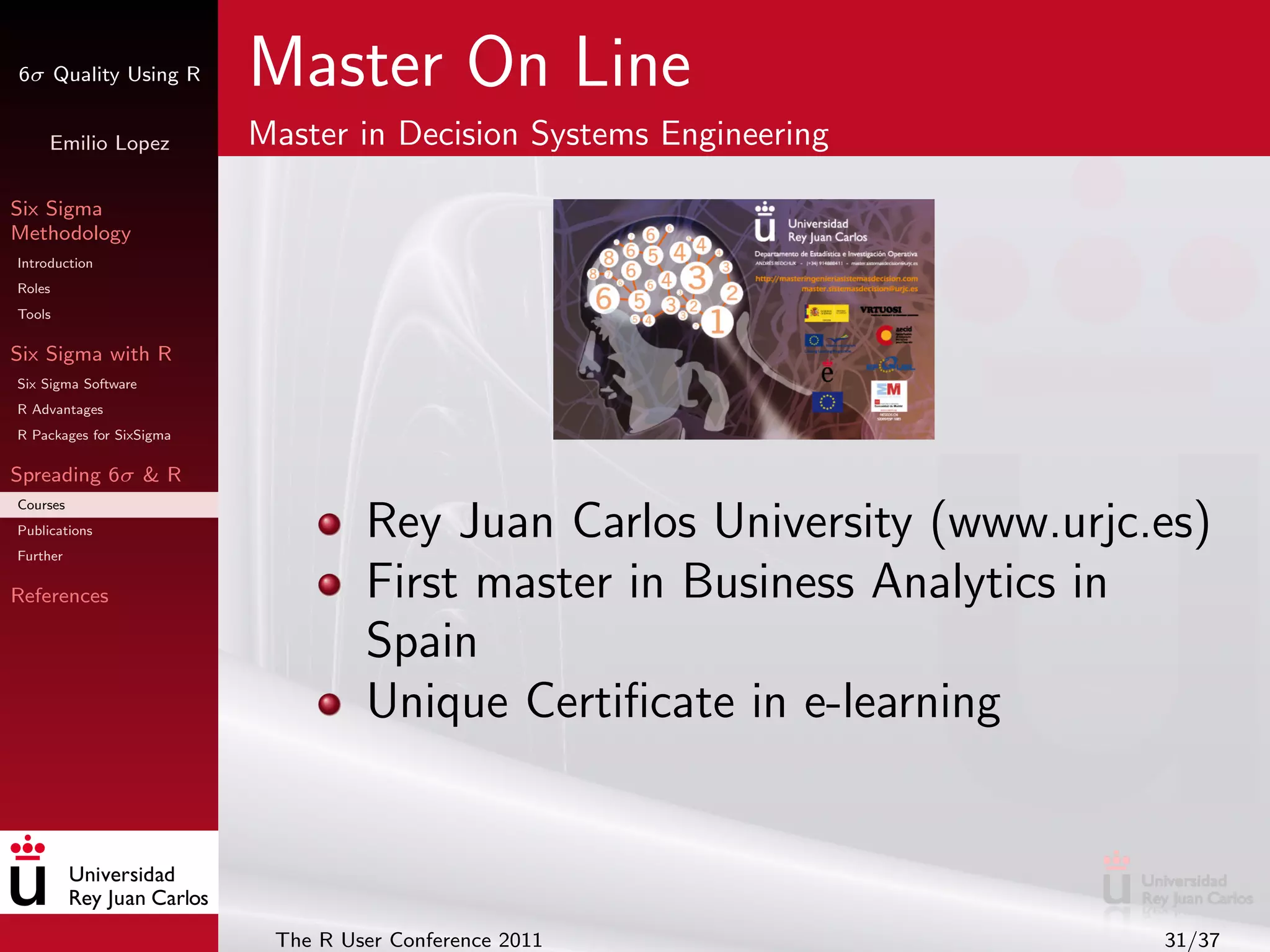 6σ Quality Using R        Master On Line
     Emilio Lopez         Master in Decision Systems Engineering

Six Sigma
Methodology
Introduction
Roles
Tools

Six Sigma with R
Six Sigma Software
R Advantages
R Packages for SixSigma

Spreading 6σ & R
Courses
Publications
Further
                                   Rey Juan Carlos University (www.urjc.es)
References                         First master in Business Analytics in
                                   Spain
                                   Unique Certiﬁcate in e-learning



                           The R User Conference 2011                   31/37
 