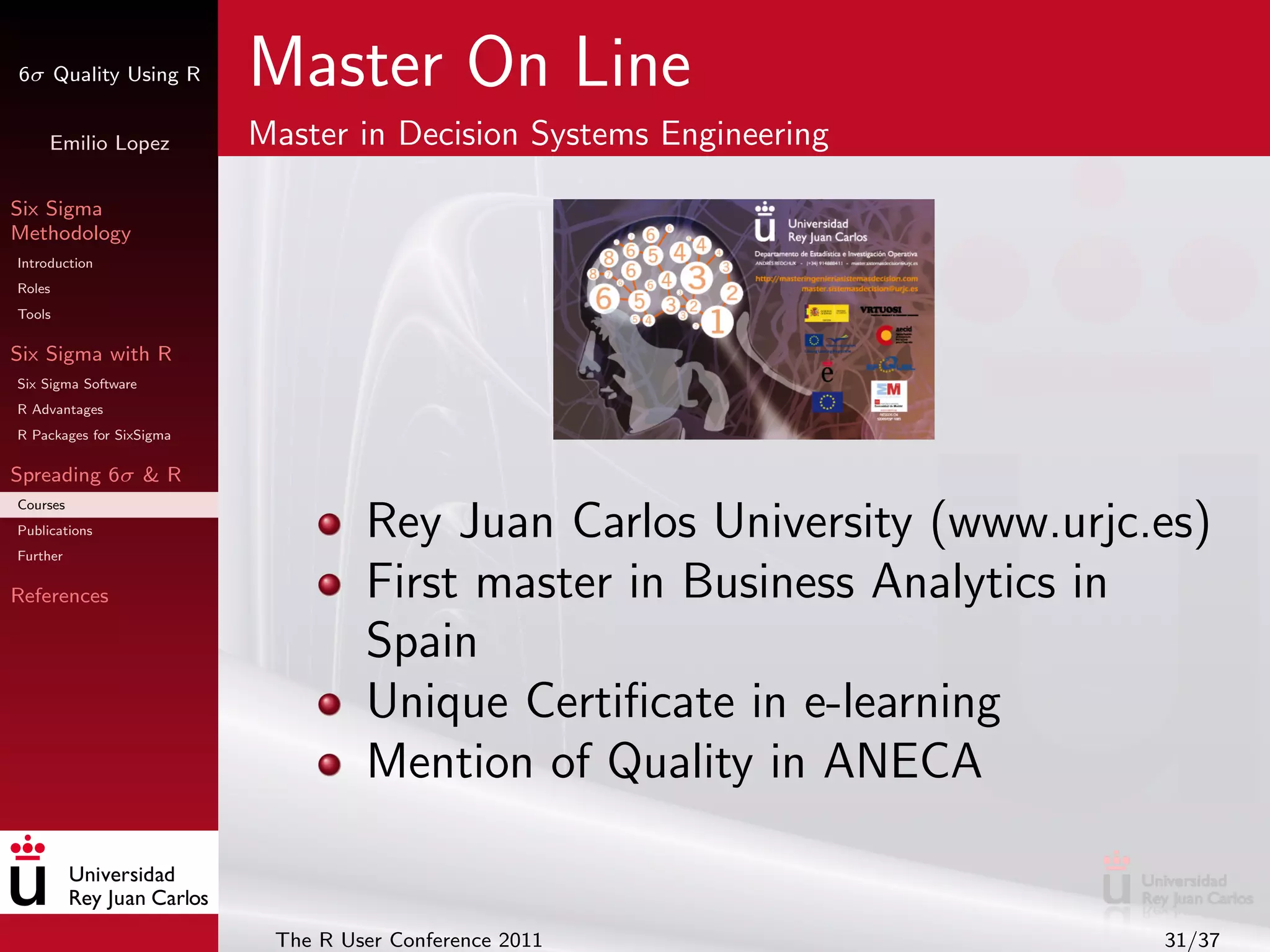 6σ Quality Using R        Master On Line
     Emilio Lopez         Master in Decision Systems Engineering

Six Sigma
Methodology
Introduction
Roles
Tools

Six Sigma with R
Six Sigma Software
R Advantages
R Packages for SixSigma

Spreading 6σ & R
Courses
Publications
Further
                                   Rey Juan Carlos University (www.urjc.es)
References                         First master in Business Analytics in
                                   Spain
                                   Unique Certiﬁcate in e-learning
                                   Mention of Quality in ANECA


                           The R User Conference 2011                   31/37
 
