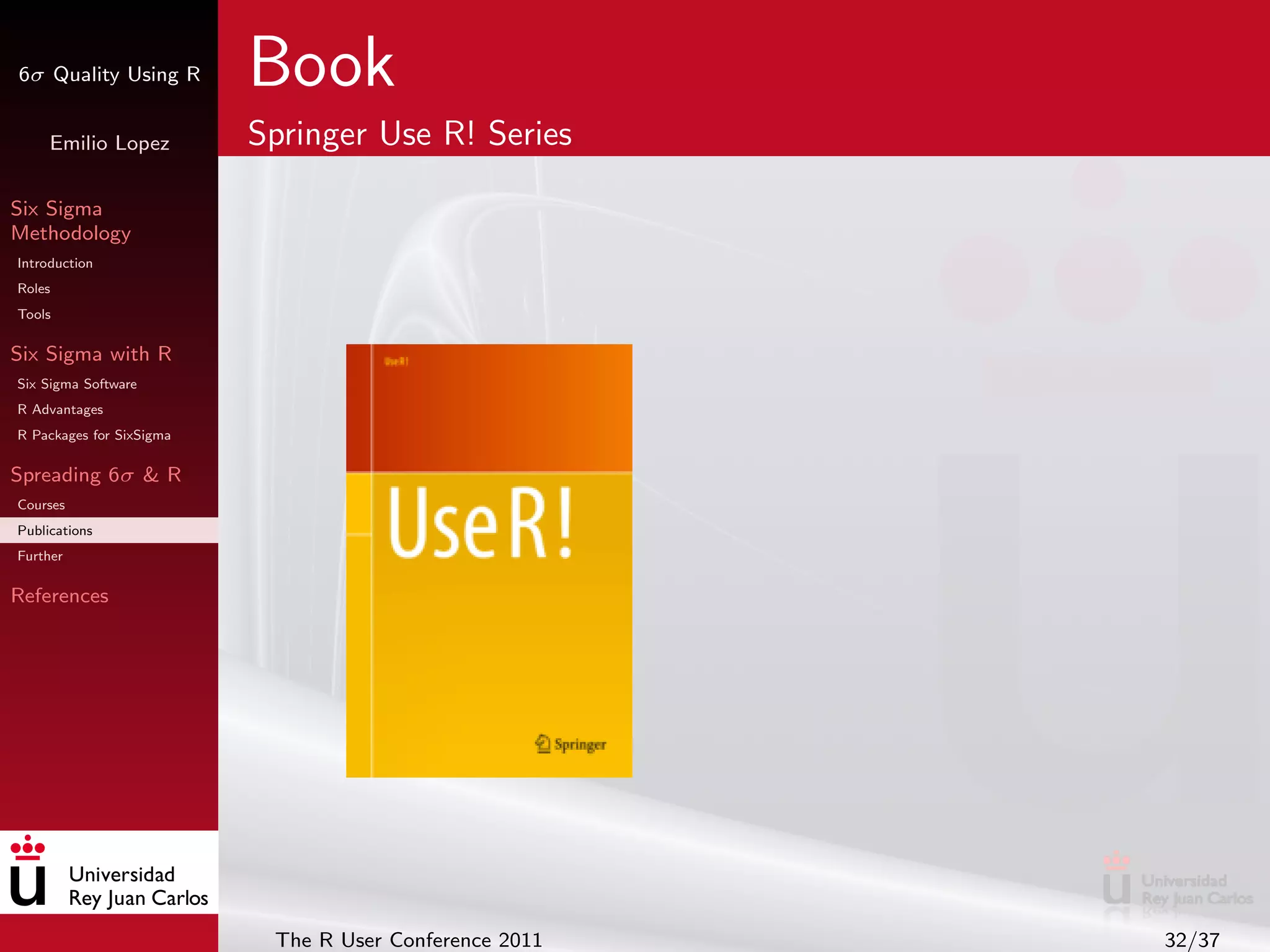 6σ Quality Using R        Book
     Emilio Lopez         Springer Use R! Series

Six Sigma
Methodology
Introduction
Roles
Tools

Six Sigma with R
Six Sigma Software
R Advantages
R Packages for SixSigma

Spreading 6σ & R
Courses
Publications
Further

References




                           The R User Conference 2011   32/37
 