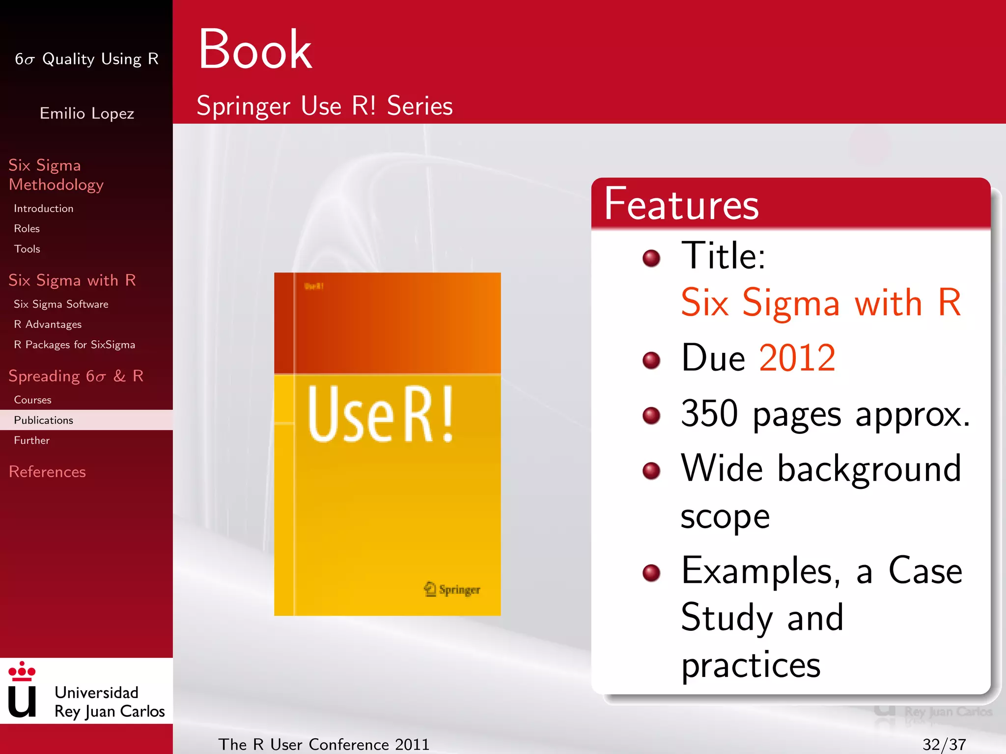 6σ Quality Using R        Book
     Emilio Lopez         Springer Use R! Series

Six Sigma
Methodology
Introduction
Roles
                                                        Features
Tools

Six Sigma with R
                                                           Title:
Six Sigma Software
R Advantages
                                                           Six Sigma with R
R Packages for SixSigma

Spreading 6σ & R
                                                           Due 2012
Courses
Publications
Further
                                                           350 pages approx.
References                                                 Wide background
                                                           scope
                                                           Examples, a Case
                                                           Study and
                                                           practices
                           The R User Conference 2011                    32/37
 