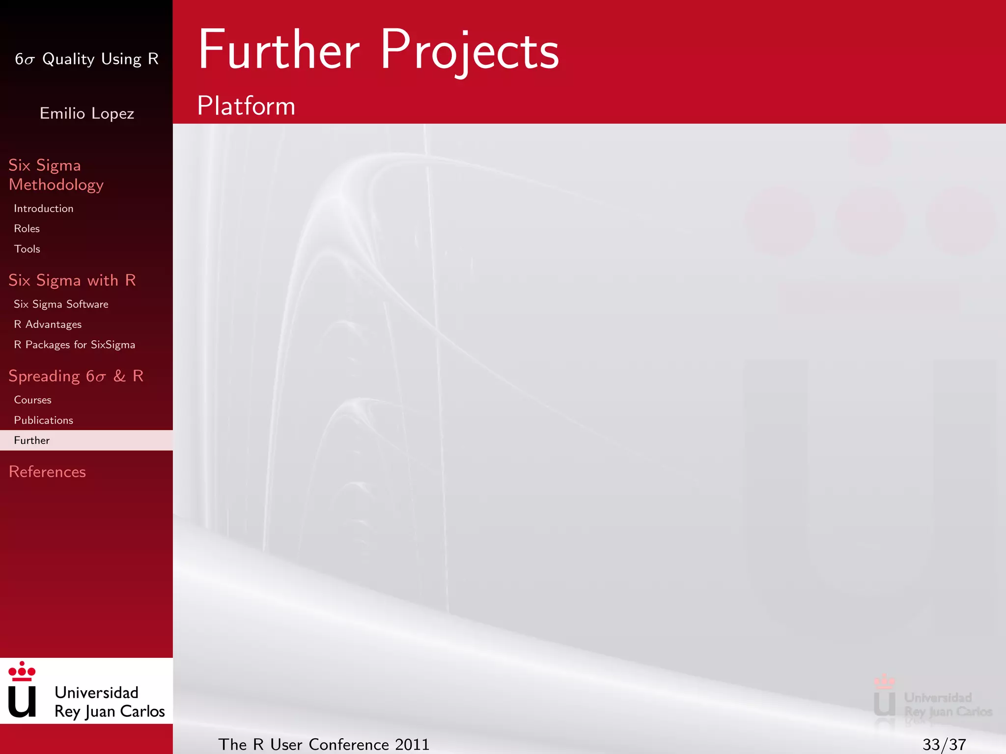 6σ Quality Using R        Further Projects
     Emilio Lopez         Platform

Six Sigma
Methodology
Introduction
Roles
Tools

Six Sigma with R
Six Sigma Software
R Advantages
R Packages for SixSigma

Spreading 6σ & R
Courses
Publications
Further

References




                           The R User Conference 2011   33/37
 