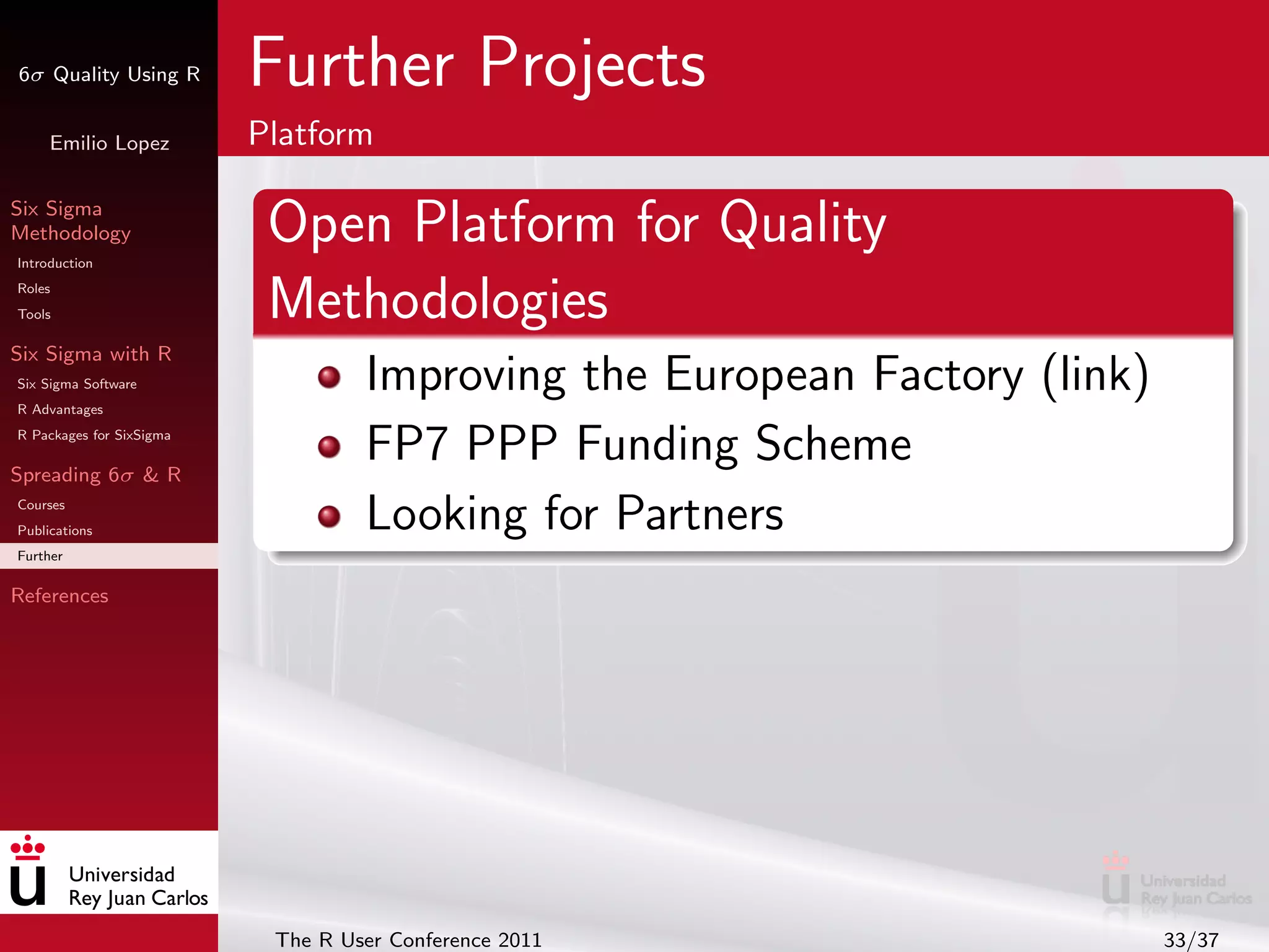 6σ Quality Using R        Further Projects
     Emilio Lopez         Platform

Six Sigma
Methodology
Introduction
                           Open Platform for Quality
Roles
Tools                      Methodologies
Six Sigma with R
Six Sigma Software
R Advantages
                                   Improving the European Factory (link)
R Packages for SixSigma

Spreading 6σ & R
                                   FP7 PPP Funding Scheme
Courses
Publications                       Looking for Partners
Further

References




                           The R User Conference 2011                      33/37
 