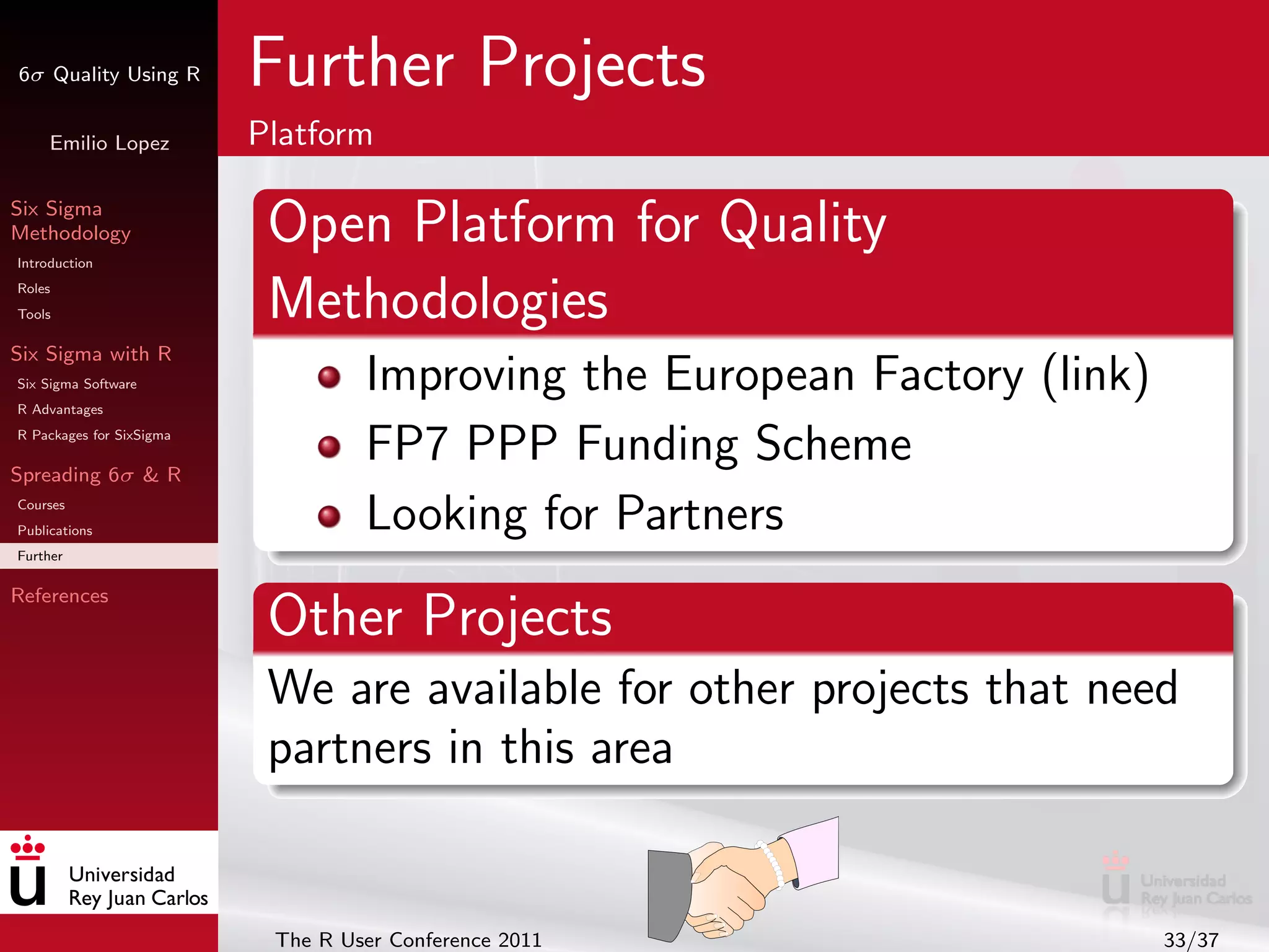 6σ Quality Using R        Further Projects
     Emilio Lopez         Platform

Six Sigma
Methodology
Introduction
                           Open Platform for Quality
Roles
Tools                      Methodologies
Six Sigma with R
Six Sigma Software
R Advantages
                                   Improving the European Factory (link)
R Packages for SixSigma

Spreading 6σ & R
                                   FP7 PPP Funding Scheme
Courses
Publications                       Looking for Partners
Further

References
                           Other Projects
                           We are available for other projects that need
                           partners in this area


                           The R User Conference 2011                      33/37
 