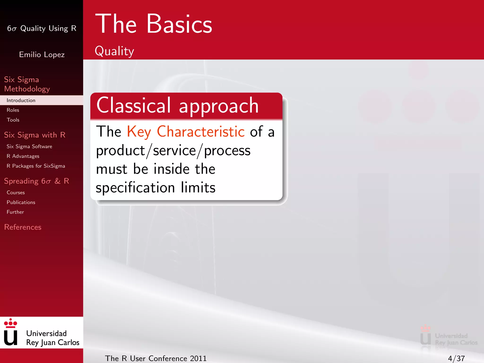 6σ Quality Using R        The Basics
     Emilio Lopez         Quality

Six Sigma
Methodology
Introduction
Roles
Tools
                          Classical approach
Six Sigma with R          The Key Characteristic of a
Six Sigma Software
R Advantages
                          product/service/process
R Packages for SixSigma
                          must be inside the
Spreading 6σ & R
Courses                   speciﬁcation limits
Publications
Further

References




                           The R User Conference 2011   4/37
 