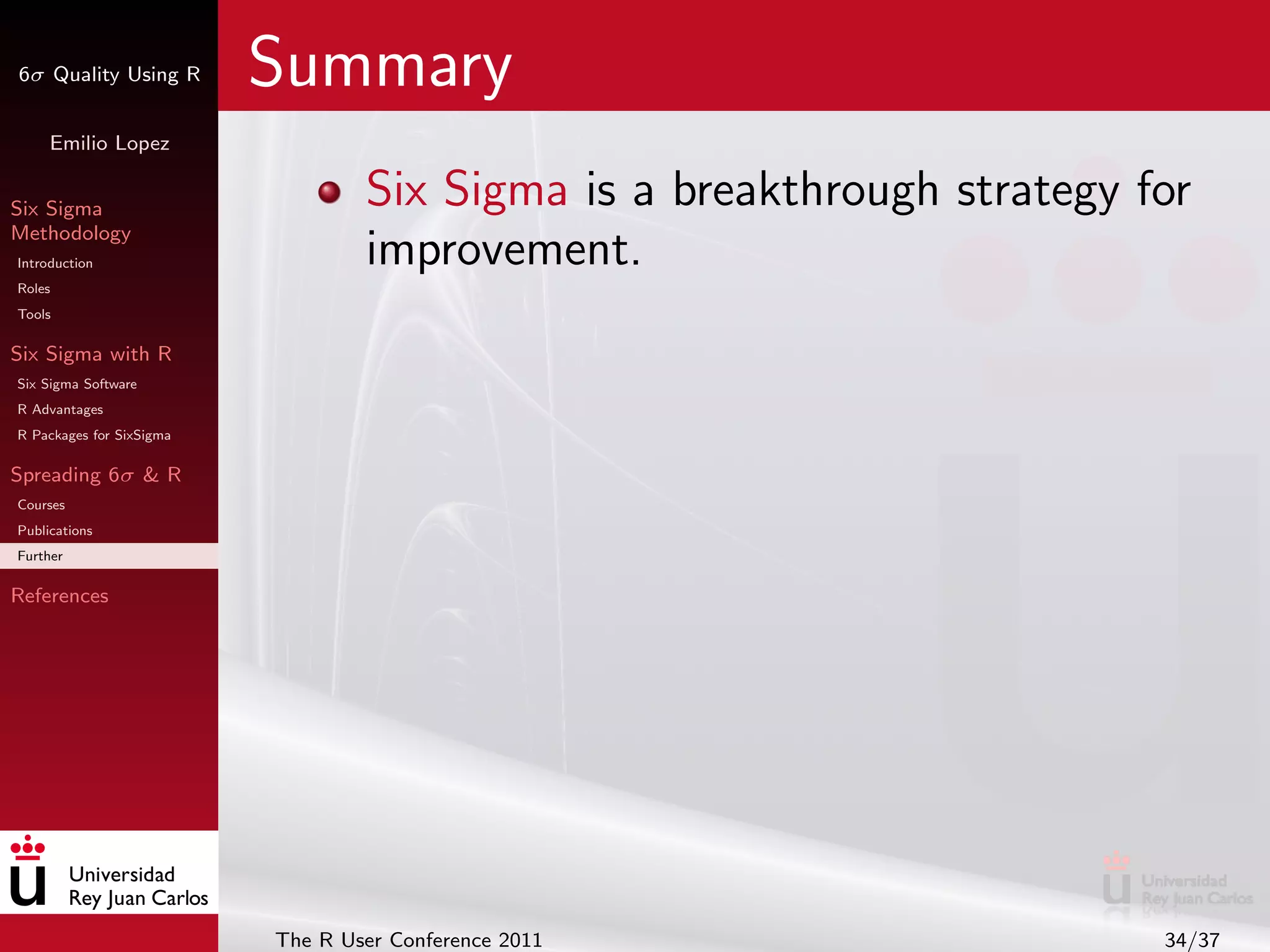 6σ Quality Using R        Summary
     Emilio Lopez


Six Sigma                         Six Sigma is a breakthrough strategy for
Methodology
Introduction                      improvement.
Roles
Tools

Six Sigma with R
Six Sigma Software
R Advantages
R Packages for SixSigma

Spreading 6σ & R
Courses
Publications
Further

References




                          The R User Conference 2011                    34/37
 