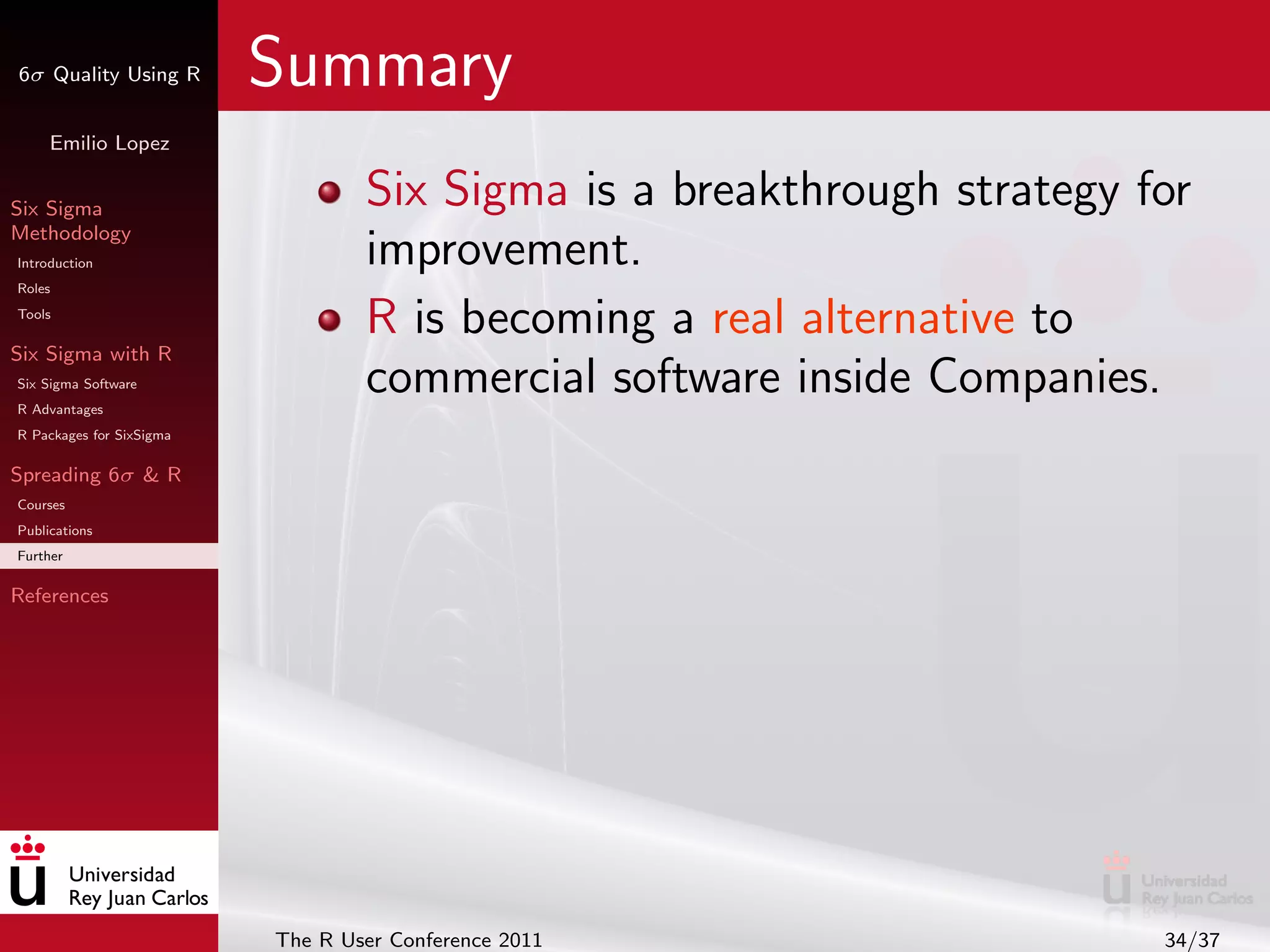 6σ Quality Using R        Summary
     Emilio Lopez


Six Sigma                         Six Sigma is a breakthrough strategy for
Methodology
Introduction                      improvement.
Roles
Tools
                                  R is becoming a real alternative to
Six Sigma with R
Six Sigma Software
R Advantages
                                  commercial software inside Companies.
R Packages for SixSigma

Spreading 6σ & R
Courses
Publications
Further

References




                          The R User Conference 2011                    34/37
 