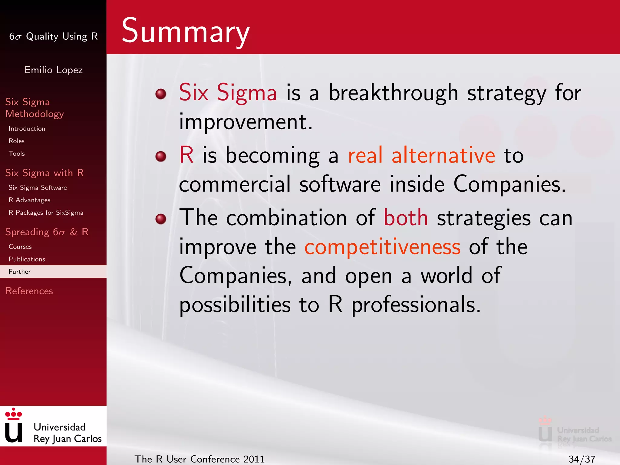 6σ Quality Using R        Summary
     Emilio Lopez


Six Sigma                         Six Sigma is a breakthrough strategy for
Methodology
Introduction                      improvement.
Roles
Tools
                                  R is becoming a real alternative to
Six Sigma with R
Six Sigma Software
R Advantages
                                  commercial software inside Companies.
R Packages for SixSigma

Spreading 6σ & R
                                  The combination of both strategies can
Courses
Publications
                                  improve the competitiveness of the
Further

References
                                  Companies, and open a world of
                                  possibilities to R professionals.




                          The R User Conference 2011                    34/37
 