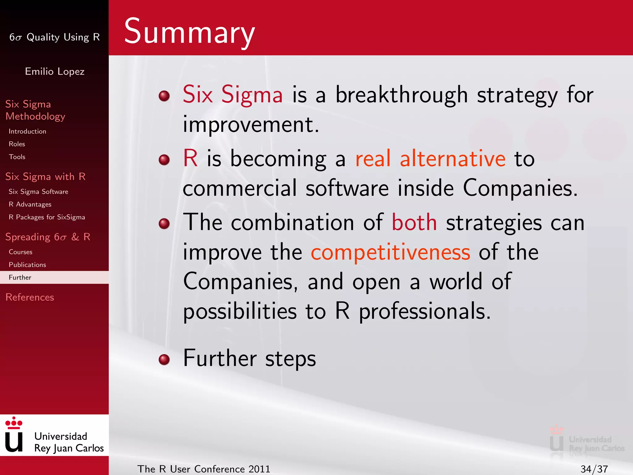 6σ Quality Using R        Summary
     Emilio Lopez


Six Sigma                         Six Sigma is a breakthrough strategy for
Methodology
Introduction                      improvement.
Roles
Tools
                                  R is becoming a real alternative to
Six Sigma with R
Six Sigma Software
R Advantages
                                  commercial software inside Companies.
R Packages for SixSigma

Spreading 6σ & R
                                  The combination of both strategies can
Courses
Publications
                                  improve the competitiveness of the
Further

References
                                  Companies, and open a world of
                                  possibilities to R professionals.
                                  Further steps



                          The R User Conference 2011                    34/37
 