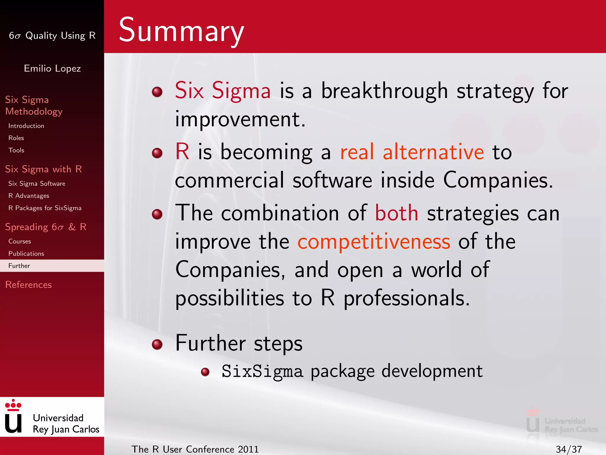 6σ Quality Using R        Summary
     Emilio Lopez


Six Sigma                         Six Sigma is a breakthrough strategy for
Methodology
Introduction                      improvement.
Roles
Tools
                                  R is becoming a real alternative to
Six Sigma with R
Six Sigma Software
R Advantages
                                  commercial software inside Companies.
R Packages for SixSigma

Spreading 6σ & R
                                  The combination of both strategies can
Courses
Publications
                                  improve the competitiveness of the
Further

References
                                  Companies, and open a world of
                                  possibilities to R professionals.
                                  Further steps
                                            SixSigma package development


                          The R User Conference 2011                       34/37
 