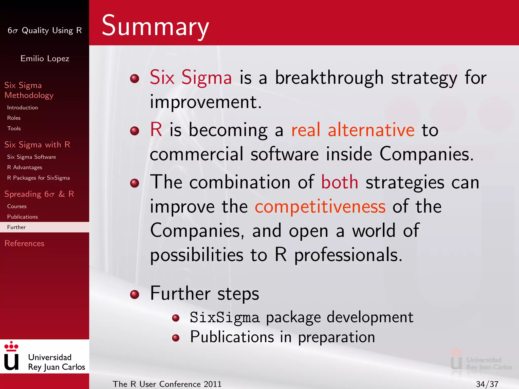 6σ Quality Using R        Summary
     Emilio Lopez


Six Sigma                         Six Sigma is a breakthrough strategy for
Methodology
Introduction                      improvement.
Roles
Tools
                                  R is becoming a real alternative to
Six Sigma with R
Six Sigma Software
R Advantages
                                  commercial software inside Companies.
R Packages for SixSigma

Spreading 6σ & R
                                  The combination of both strategies can
Courses
Publications
                                  improve the competitiveness of the
Further

References
                                  Companies, and open a world of
                                  possibilities to R professionals.
                                  Further steps
                                            SixSigma package development
                                            Publications in preparation

                          The R User Conference 2011                       34/37
 