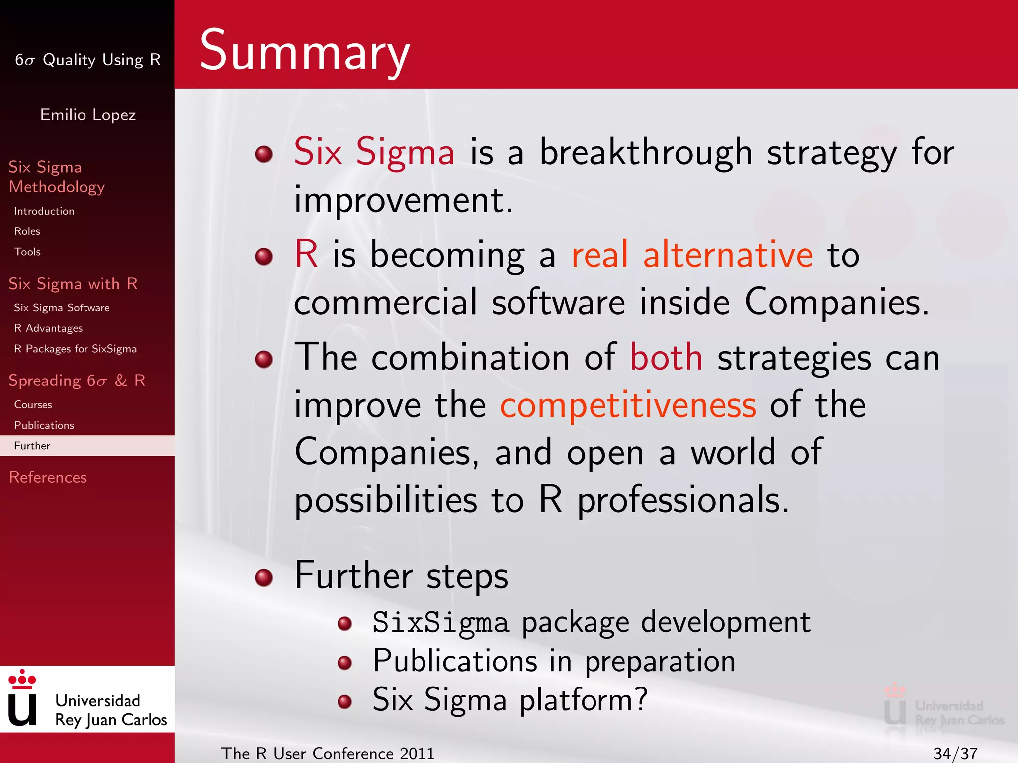 6σ Quality Using R        Summary
     Emilio Lopez


Six Sigma                         Six Sigma is a breakthrough strategy for
Methodology
Introduction                      improvement.
Roles
Tools
                                  R is becoming a real alternative to
Six Sigma with R
Six Sigma Software
R Advantages
                                  commercial software inside Companies.
R Packages for SixSigma

Spreading 6σ & R
                                  The combination of both strategies can
Courses
Publications
                                  improve the competitiveness of the
Further

References
                                  Companies, and open a world of
                                  possibilities to R professionals.
                                  Further steps
                                            SixSigma package development
                                            Publications in preparation
                                            Six Sigma platform?
                          The R User Conference 2011                       34/37
 