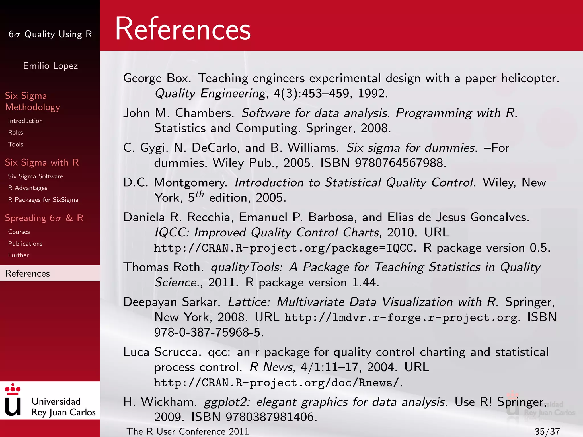 6σ Quality Using R        References
     Emilio Lopez
                          George Box. Teaching engineers experimental design with a paper helicopter.
Six Sigma                      Quality Engineering, 4(3):453–459, 1992.
Methodology
Introduction
                          John M. Chambers. Software for data analysis. Programming with R.
Roles                          Statistics and Computing. Springer, 2008.
Tools
                          C. Gygi, N. DeCarlo, and B. Williams. Six sigma for dummies. –For
Six Sigma with R               dummies. Wiley Pub., 2005. ISBN 9780764567988.
Six Sigma Software
R Advantages
                          D.C. Montgomery. Introduction to Statistical Quality Control. Wiley, New
R Packages for SixSigma        York, 5th edition, 2005.
Spreading 6σ & R          Daniela R. Recchia, Emanuel P. Barbosa, and Elias de Jesus Goncalves.
Courses                        IQCC: Improved Quality Control Charts, 2010. URL
Publications
Further
                               http://CRAN.R-project.org/package=IQCC. R package version 0.5.
References
                          Thomas Roth. qualityTools: A Package for Teaching Statistics in Quality
                              Science., 2011. R package version 1.44.
                          Deepayan Sarkar. Lattice: Multivariate Data Visualization with R. Springer,
                              New York, 2008. URL http://lmdvr.r-forge.r-project.org. ISBN
                              978-0-387-75968-5.
                          Luca Scrucca. qcc: an r package for quality control charting and statistical
                               process control. R News, 4/1:11–17, 2004. URL
                               http://CRAN.R-project.org/doc/Rnews/.
                          H. Wickham. ggplot2: elegant graphics for data analysis. Use R! Springer,
                              2009. ISBN 9780387981406.
                          The R User Conference 2011                                               35/37
 