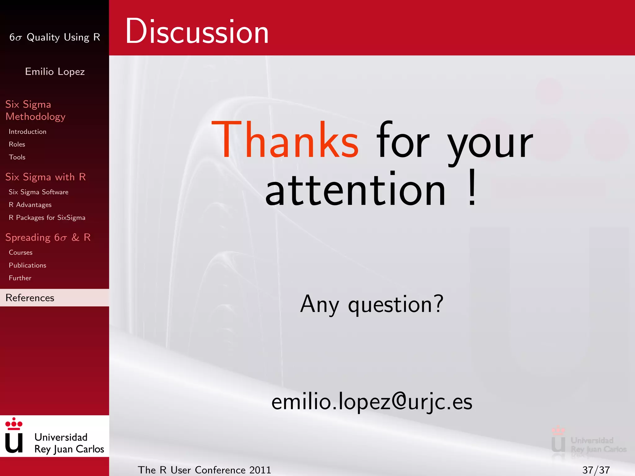6σ Quality Using R        Discussion
     Emilio Lopez


Six Sigma
Methodology
Introduction
Roles
Tools                                   Thanks for your
Six Sigma with R
Six Sigma Software
R Advantages
R Packages for SixSigma
                                          attention !
Spreading 6σ & R
Courses
Publications
Further

References
                                                       Any question?


                                                   emilio.lopez@urjc.es

                          The R User Conference 2011                      37/37
 