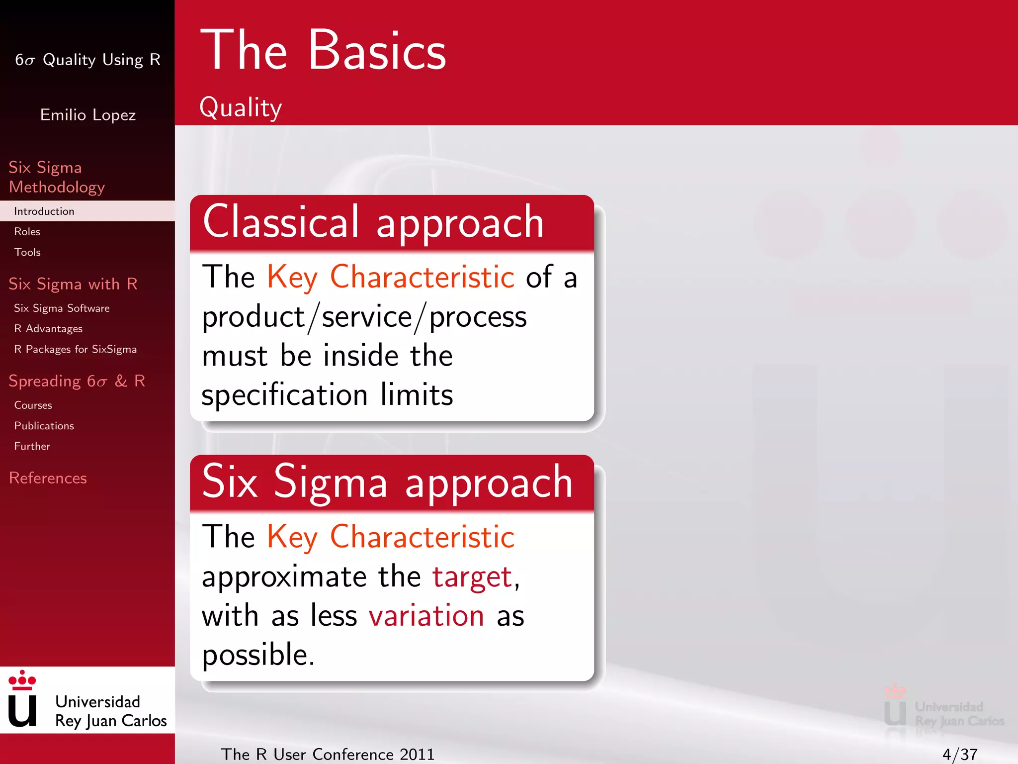 6σ Quality Using R        The Basics
     Emilio Lopez         Quality

Six Sigma
Methodology
Introduction
Roles
Tools
                          Classical approach
Six Sigma with R          The Key Characteristic of a
Six Sigma Software
R Advantages
                          product/service/process
R Packages for SixSigma
                          must be inside the
Spreading 6σ & R
Courses                   speciﬁcation limits
Publications
Further

References
                          Six Sigma approach
                          The Key Characteristic
                          approximate the target,
                          with as less variation as
                          possible.

                           The R User Conference 2011   4/37
 