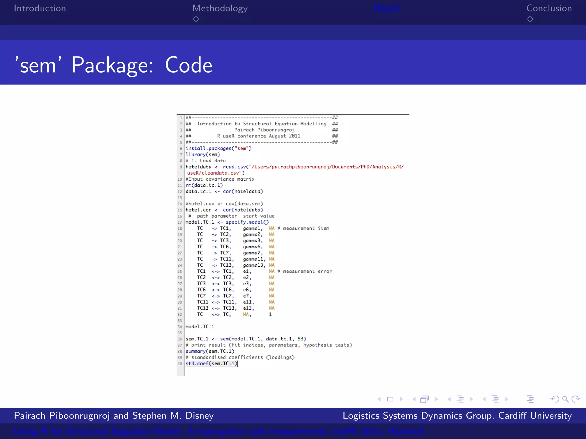 Introduction                           Methodology                            Result                            Conclusion




’sem’ Package: Code




Pairach Piboonrugnroj and Stephen M. Disney                             Logistics Systems Dynamics Group, Cardiﬀ University
Using R for Structural Equation Model: A transaction cost measurement, UseR! 2011, Warwick
 