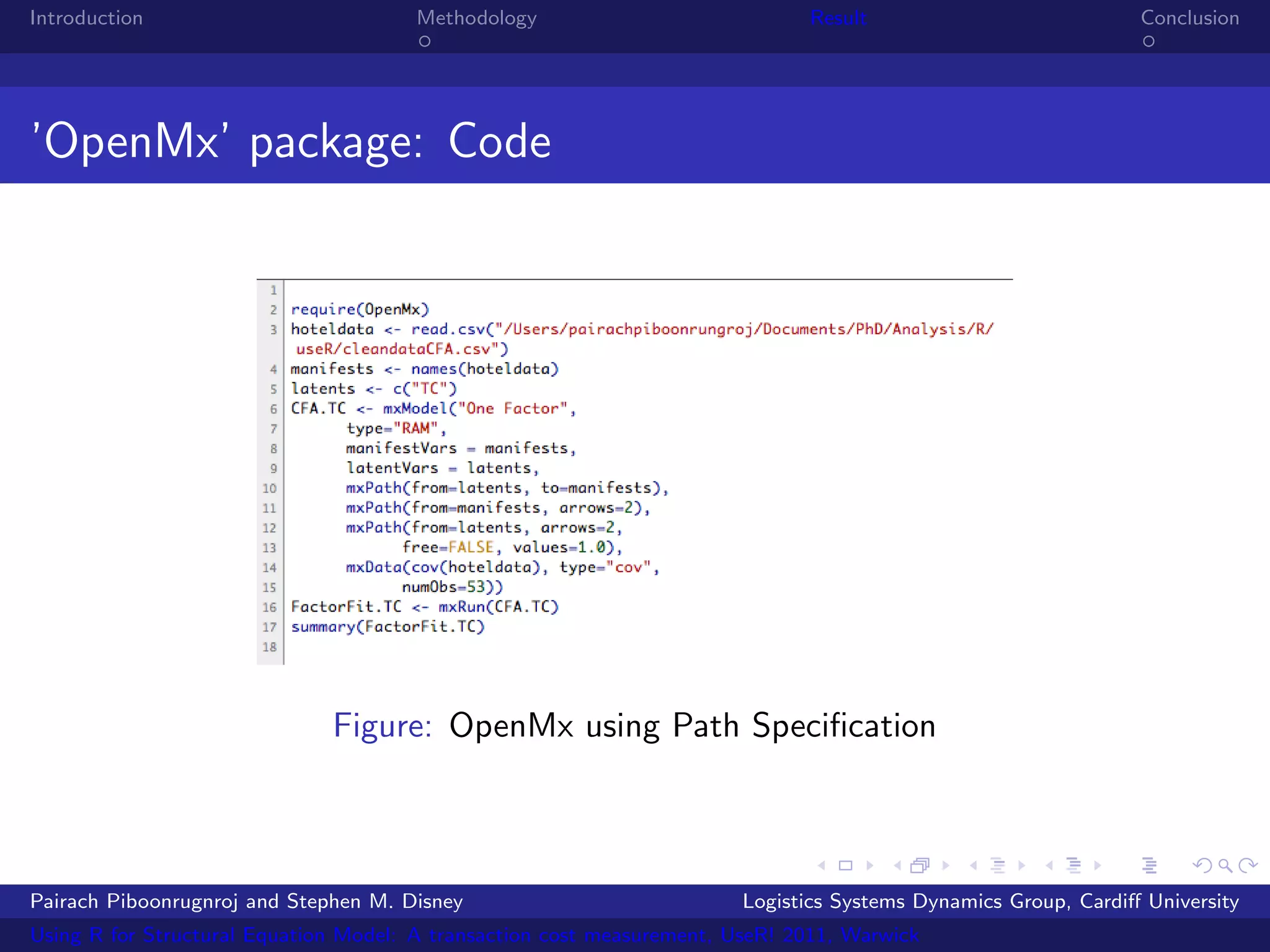 Introduction                           Methodology                            Result                            Conclusion




’OpenMx’ package: Code




                              Figure: OpenMx using Path Speciﬁcation



Pairach Piboonrugnroj and Stephen M. Disney                             Logistics Systems Dynamics Group, Cardiﬀ University
Using R for Structural Equation Model: A transaction cost measurement, UseR! 2011, Warwick
 